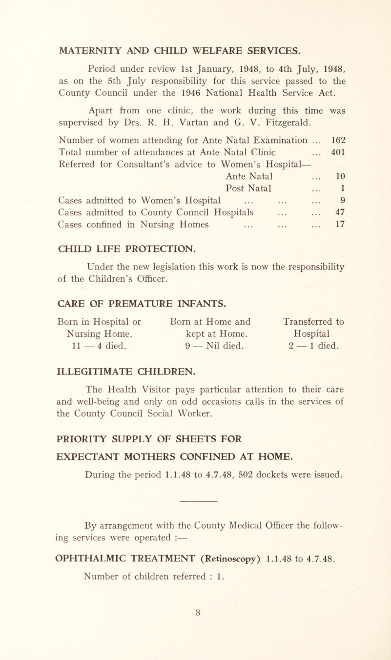 MATERNITY AND CHILD WELFARE SERVICES. Period under review 1st January, 1948, to 4th July, 1948, as on the 5th July responsibility for this service passed to the County Council under the 1946 National Health Service Act. Apart from one clinic, the work during this time was supervised by Drs. R. H. Vartan and G. V. Fitzgerald. Number of women attending for Ante Natal Examination ... 162 Total number of attendances at Ante Natal Clinic ... 401 Referred for Consultant’s advice to Women’s Hospital— Ante Natal ... 10 Post Natal ... 1 Cases admitted to Women’s Hospital ... ... ... 9 Cases admitted to County Council Hospitals ... ... 47 Cases confined in Nursing Homes ... ... ... 17 CHILD LIFE PROTECTION. Under the new legislation this work is now the responsibility of the Children’s Officer. CARE OF PREMATURE INFANTS. Born in Hospital or Born at Home and Transferred to Nursing Home. kept at Home. Hospital 11 — 4 died. 9 — Nil died. 2 — 1 died. ILLEGITIMATE CHILDREN. The Health Visitor pays particular attention to their care and well-being and only on odd occasions calls in the services of the County Council Social Worker. PRIORITY SUPPLY OF SHEETS FOR EXPECTANT MOTHERS CONFINED AT HOME. During the period 1.1.48 to 4.7.48, 502 dockets were issued. By arrangement with the County Medical Officer the follow- ing services were operated :— OPHTHALMIC TREATMENT (Retinoscopy) 1.1.48 to 4.7.48. Number of children referred : 1.