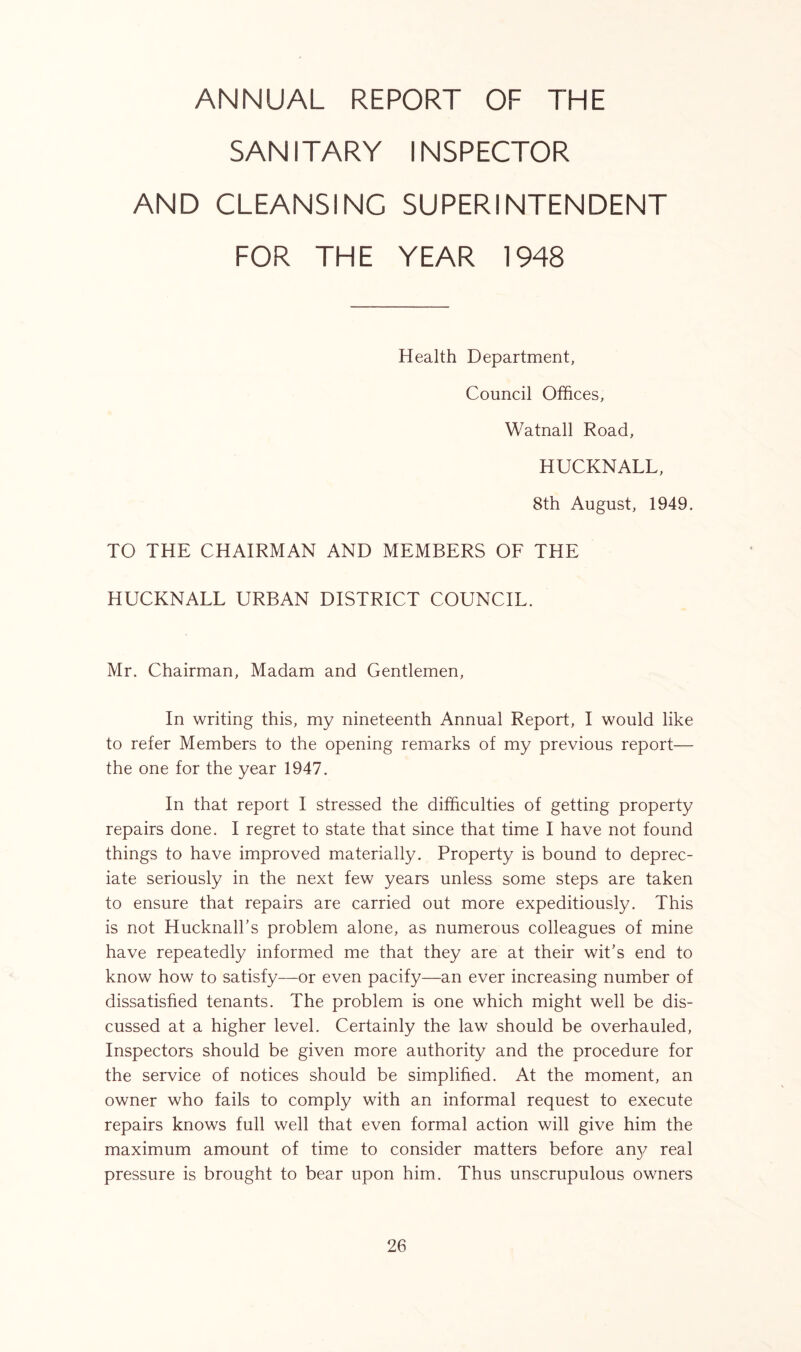 ANNUAL REPORT OF THE SANITARY INSPECTOR AND CLEANSING SUPERINTENDENT FOR THE YEAR 1948 Health Department, Council Offices, Watnall Road, HUCKNALL, 8th August, 1949, TO THE CHAIRMAN AND MEMBERS OF THE HUCKNALL URBAN DISTRICT COUNCIL. Mr. Chairman, Madam and Gentlemen, In writing this, my nineteenth Annual Report, I would like to refer Members to the opening remarks of my previous report— the one for the year 1947. In that report I stressed the difficulties of getting property repairs done. I regret to state that since that time I have not found things to have improved materially. Property is bound to deprec- iate seriously in the next few years unless some steps are taken to ensure that repairs are carried out more expeditiously. This is not Hucknall’s problem alone, as numerous colleagues of mine have repeatedly informed me that they are at their wit’s end to know how to satisfy—or even pacify—an ever increasing number of dissatisfied tenants. The problem is one which might well be dis- cussed at a higher level. Certainly the law should be overhauled, Inspectors should be given more authority and the procedure for the service of notices should be simplified. At the moment, an owner who fails to comply with an informal request to execute repairs knows full well that even formal action will give him the maximum amount of time to consider matters before an)/ real pressure is brought to bear upon him. Thus unscrupulous owners