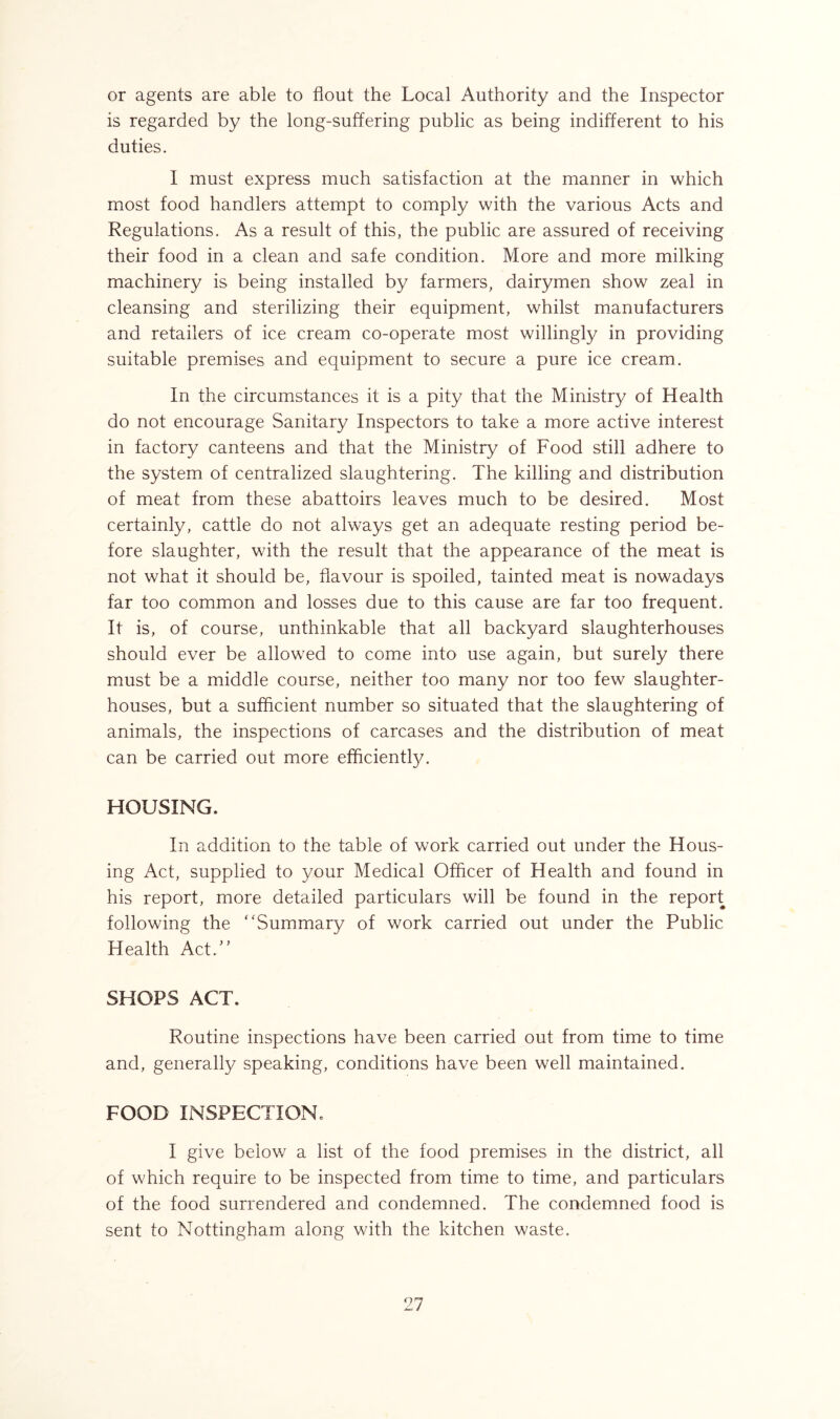 or agents are able to flout the Local Authority and the Inspector is regarded by the long-suffering public as being indifferent to his duties. I must express much satisfaction at the manner in which most food handlers attempt to comply with the various Acts and Regulations. As a result of this, the public are assured of receiving their food in a clean and safe condition. More and more milking machinery is being installed by farmers, dairymen show zeal in cleansing and sterilizing their equipment, whilst manufacturers and retailers of ice cream co-operate most willingly in providing suitable premises and equipment to secure a pure ice cream. In the circumstances it is a pity that the Ministry of Health do not encourage Sanitary Inspectors to take a more active interest in factory canteens and that the Ministry of Food still adhere to the system of centralized slaughtering. The killing and distribution of meat from these abattoirs leaves much to be desired. Most certainly, cattle do not always get an adequate resting period be- fore slaughter, with the result that the appearance of the meat is not what it should be, flavour is spoiled, tainted meat is nowadays far too common and losses due to this cause are far too frequent. It is, of course, unthinkable that all backyard slaughterhouses should ever be allowed to come into use again, but surely there must be a middle course, neither too many nor too few slaughter- houses, but a sufficient number so situated that the slaughtering of animals, the inspections of carcases and the distribution of meat can be carried out more efficiently. HOUSING. In addition to the table of work carried out under the Hous- ing Act, supplied to your Medical Officer of Health and found in his report, more detailed particulars will be found in the report following the Summary of work carried out under the Public Health Act.” SHOPS ACT. Routine inspections have been carried out from time to time and, generally speaking, conditions have been well maintained. FOOD INSPECTION, I give below a list of the food premises in the district, all of which require to be inspected from time to time, and particulars of the food surrendered and condemned. The condemned food is sent to Nottingham along with the kitchen waste.