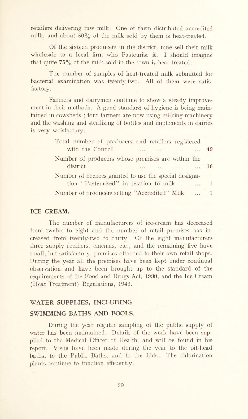 retailers delivering raw milk. One of them distributed accredited milk, and about 50% of the milk sold by them is heat-treated. Of the sixteen producers in the district, nine sell their milk wholesale to a local firm who Pasteurise it. I should imagine that quite 75% of the milk sold in the town is heat treated. The number of samples of heat-treated milk submitted for bacterial examination was twenty-two. All of them were satis- factory. Farmers and dairymen continue to show a steady improve- ment in their methods. A good standard of hygiene is being main- tained in cowsheds ; four farmers are now using milking machinery and the washing and sterilizing of bottles and implements in dairies is very satisfactory. Total number of producers and retailers registered with the Council ... ... ... ... 49 Number of producers whose premises are within the district ... ... ... ... ... 16 Number of licences granted to use the special designa- tion “Pasteurised in relation to milk ... 1 Number of producers selling “Accredited Milk ... 1 ICE CREAM. The number of manufacturers of ice-cream has decreased from twelve to eight and the number of retail premises has in- creased from twenty-two to thirty. Of the eight manufacturers three supply retailers, cinemas, etc., and the remaining five have small, but satisfactory, premises attached to their own retail shops. During the year all the premises have been kept under continual observation and have been brought up to the standard of the requirements of the Food and Drugs Act, 1938, and the Ice Cream (Heat Treatment) Regulations, 1946. WATER SUPPLIES, INCLUDING SWIMMING BATHS AND POOLS. During the year regular sampling of the public supply of water has been maintained. Details of the work have been sup- plied to the Medical Officer of Health, and will be found in his report. Visits have been made during the year to the pit-head baths, to the Public Baths, and to the Lido. The chlorination plants continue to function efficiently.