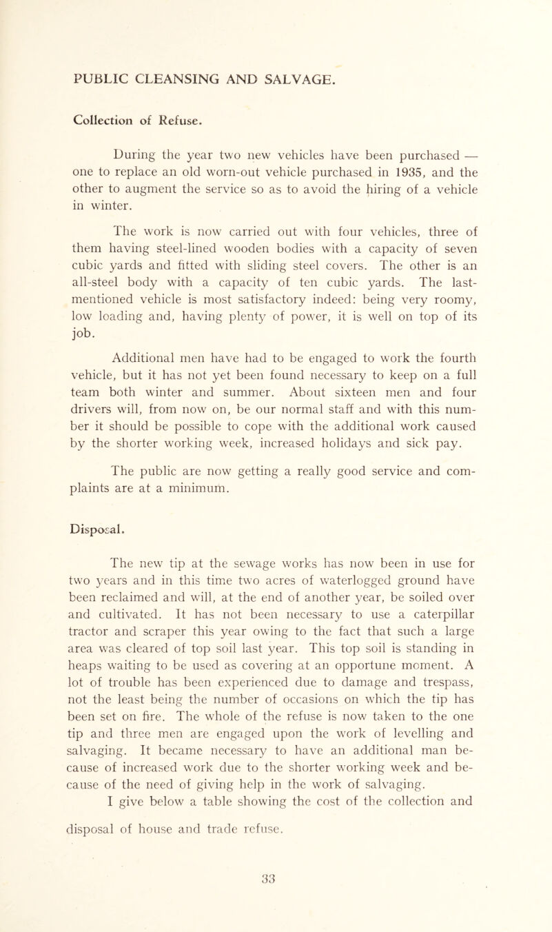 PUBLIC CLEANSING AND SALVAGE. Collection of Refuse. During the year two new vehicles have been purchased — one to replace an old worn-out vehicle purchased in 1935, and the other to augment the service so as to avoid the hiring of a vehicle in winter. The work is now carried out with four vehicles, three of them having steel-lined wooden bodies with a capacity of seven cubic yards and fitted with sliding steel covers. The other is an all-steel body with a capacity of ten cubic yards. The last- mentioned vehicle is most satisfactory indeed: being very roomy, low loading and, having plenty of power, it is well on top of its job. Additional men have had to be engaged to work the fourth vehicle, but it has not yet been found necessary to keep on a full team both winter and summer. About sixteen men and four drivers will, from now on, be our normal staff and with this num- ber it should be possible to cope with the additional work caused by the shorter working week, increased holidays and sick pay. The public are now getting a really good service and com- plaints are at a minimum. Disposal. The new tip at the sewage works has now been in use for two years and in this time two acres of waterlogged ground have been reclaimed and will, at the end of another year, be soiled over and cultivated. It has not been necessary to use a caterpillar tractor and scraper this year owing to the fact that such a large area was cleared of top soil last year. This top soil is standing in heaps waiting to be used as covering at an opportune moment. A lot of trouble has been experienced due to damage and trespass, not the least being the number of occasions on which the tip has been set on hre. The whole of the refuse is now taken to the one tip and three men are engaged upon the work of levelling and salvaging. It became necessary to have an additional man be- cause of increased work due to the shorter working week and be- cause of the need of giving help in the work of salvaging. I give below a table showing the cost of the collection and disposal of house and trade refuse.