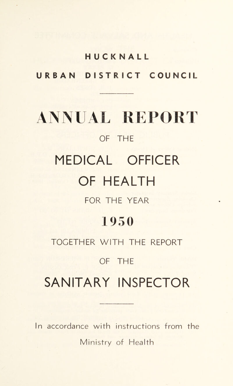 HUCKNALL URBAN DISTRICT COUNCIL ANNUAL REPORT OF THE MEDICAL OFFICER OF HEALTH FOR THE YEAR 1950 TOGETHER WITH THE REPORT OF THE SANITARY INSPECTOR In accordance with instructions from the Ministry of Flealth