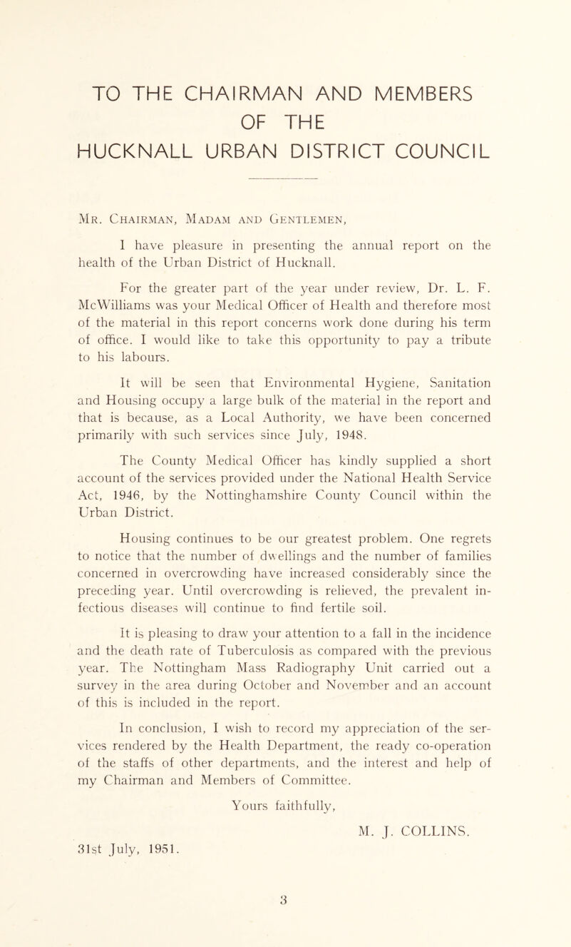 TO THE CHAIRMAN AND MEMBERS OF THE HUCKNALL URBAN DISTRICT COUNCIL Mr. Chairman, Madam and Gentlemen, I have pleasure in presenting the annual report on the health of the Urban District of Hucknall. For the greater part of the year under review, Dr. L. F. McWilliams was your Medical Officer of Health and therefore most of the material in this report concerns work done during his term of office. I would like to take this opportunity to pay a tribute to his labours. It will be seen that Environmental Hygiene, Sanitation and Housing occupy a large bulk of the material in the report and that is because, as a Local Authority, we have been concerned primarily with such services since July, 1948. The County Medical Officer has kindly supplied a short account of the services provided under the National Health Service Act, 1946, by the Nottinghamshire County Council within the Urban District. Housing continues to be our greatest problem. One regrets to notice that the number of dwellings and the number of families concerned in overcrowding have increased considerably since the preceding year. Until overcrowding is relieved, the prevalent in- fectious diseases will continue to find fertile soil. It is pleasing to draw your attention to a fall in the incidence and the death rate of Tuberculosis as compared with the previous year. The Nottingham Mass Radiography Unit carried out a survey in the area during October and November and an account of this is included in the report. In conclusion, I wish to record my appreciation of the ser- vices rendered by the Health Department, the ready co-operation of the staffs of other departments, and the interest and help of my Chairman and Members of Committee. Yours faithfully, 31st July, 1951. M. J. COLLINS.