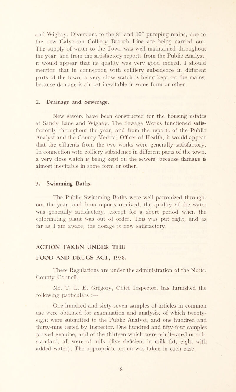 the new Calverton Colliery Branch Line are being carried out. The supply of water to the Town was well maintained throughout the year, and from the satisfactory reports from the Public Analyst, it would appear that its quality was very good indeed. I should mention that in connection with colliiery subsidence in different parts of the town, a very close watch is being kept on the mains, because damage is almost inevitable in some form or other. 2. Drainage and Sewerage. New sewers have been constructed for the housing estates at Sandy Lane and Wighay. The Sewage Works functioned satis- factorily throughout the year, and from the reports of the Public Analyst and the County Medical Officer of Health, it would appear that the effluents from the two works were generally satisfactory. In connection with colliery subsidence in different parts of the town, a very close watch is being kept on the sewers, because damage is almost inevitable in some form or other. 3. Swimming Baths. The Public Swimming Baths were well patronized through- out the year, and from reports received, the quality of the water was generally satisfactory, except for a short period when the chlorinating plant was out of order. This was put right, and as far as I am aware, the dosage is now satisfactory. ACTION TAKEN UNDER THE FOOD AND DRUGS ACT, 1938. These Regulations are under the administration of the Notts. County Council. Mr. T. L. E. Gregory, Chief Inspector, has furnished the following particulars :— One hundred and sixty-seven samples of articles in common use were obtained for examination and analysis, of which twenty- eight were submitted to the Public Analyst, and one hundred and thirty-nine tested by Inspector. One hundred and fifty-four samples proved genuine, and of the thirteen which were adulterated or sub- standard, all were of milk (five deficient in milk fat, eight with added water). The appropriate action was taken in each case. 8