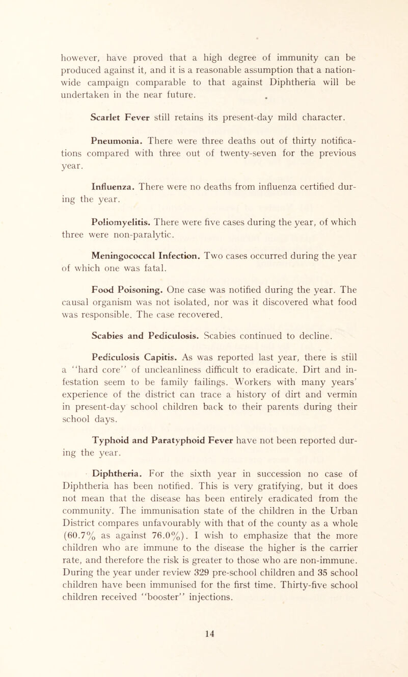 however, have proved that a high degree of immunity can be produced against it, and it is a reasonable assumption that a nation- wide campaign comparable to that against Diphtheria will be undertaken in the near future. Scarlet Fever still retains its present-day mild character. Pneumonia. There were three deaths out of thirty notifica- tions compared with three out of twenty-seven for the previous year. Influenza. There were no deaths from influenza certified dur- ing the year. Poliomyelitis. There were five cases during the year, of which three were non-paralytic. Meningococcal Infection. Two cases occurred during the year of which one was fatal. Food Poisoning. One case was notified during the year. The causal organism was not isolated, nor was it discovered what food was responsible. The case recovered. Scabies and Pediculosis. Scabies continued to decline. Pediculosis Capitis. As was reported last year, there is still a “hard core” of uncleanliness difficult to eradicate. Dirt and in- festation seem to be family failings. Workers with many years' experience of the district can trace a history of dirt and vermin in present-day school children back to their parents during their school days. Typhoid and Paratyphoid Fever have not been reported dur- ing the year. Diphtheria. For the sixth year in succession no case of Diphtheria has been notified. This is very gratifying, but it does not mean that the disease has been entirely eradicated from the community. The immunisation state of the children in the Urban District compares unfavourably with that of the county as a whole (60.7% as against 76.0%). I wish to emphasize that the more children who are immune to the disease the higher is the carrier rate, and therefore the risk is greater to those who are non-immune. During the year under review 329 pre-school children and 35 school children have been immunised for the first time. Thirty-five school children received “booster injections.