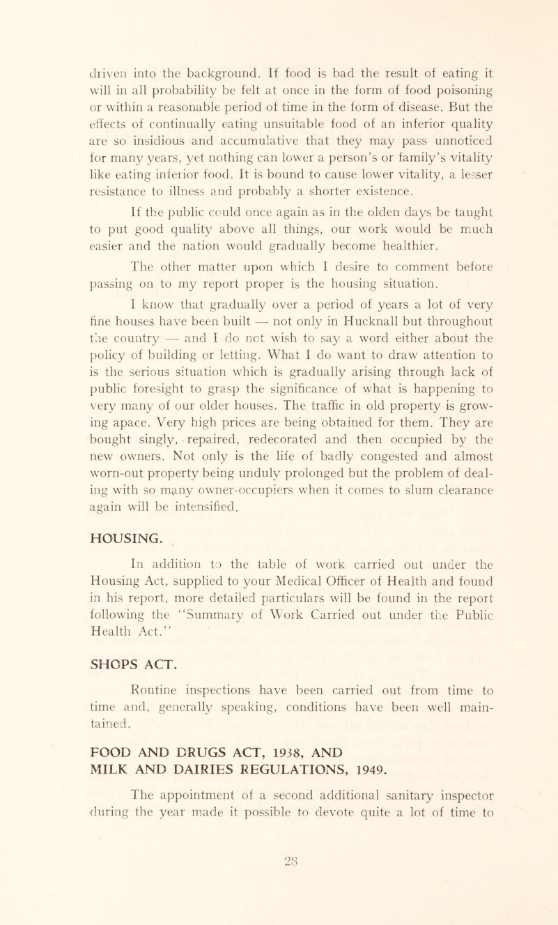 driven into the background. If food is bad the result of eating it will in all probability be felt at once in the form of food poisoning or within a reasonable period of time in the form of disease. But the effects of continually eating unsuitable food of an inferior quality are so insidious and accumulative that they may pass unnoticed for many years, yet nothing can lower a person's or family's vitality like eating inferior food. It is bound to cause lower vitality, a lesser resistance to illness and probably a shorter existence. If the public could once again as in the olden days be taught to put good quality above all things, our work would be much easier and the nation would gradually become healthier. The other matter upon which I desire to comment before passing on to my report proper is the housing situation. I know that gradually over a period of years a lot of very hue houses have been built — not only in Hucknall but throughout the country — and I do net wish to say a word either about the policy of building or letting. What I do want to draw attention to is the serious situation which is gradually arising through lack of public foresight to grasp the significance of what is happening to very many of our older houses. The traffic in old property is grow- ing apace. Very high prices are being obtained for them. They are bought singly, repaired, redecorated and then occupied by the new owners. Not only is the life of badly congested and almost worn-out property being unduly prolonged but the problem of deal- ing with so many owner-occupiers when it comes to slum clearance again will be intensified. HOUSING. In addition to the table of work carried out under the Housing Act, supplied to your Medical Officer of Health and found in his report, more detailed particulars will be found in the report following the Summary of Work Carried out under the Public Health Act. SHOPS ACT. Routine inspections have been carried out from time to time and, generally speaking, conditions have been well main- tained. FOOD AND DRUGS ACT, 1938, AND MILK AND DAIRIES REGULATIONS, 1949. The appointment of a second additional sanitary inspector during the year made it possible to devote quite a lot of time to