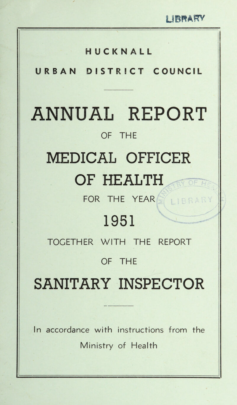 tmmm HUCKNALL URBAN DISTRICT COUNCIL ANNUAL REPORT OF THE MEDICAL OFFICER OF HEALTH FOR THE YEAR 1951 TOGETHER WITH THE REPORT OF THE SANITARY INSPECTOR In accordance with instructions from the Ministry of Health