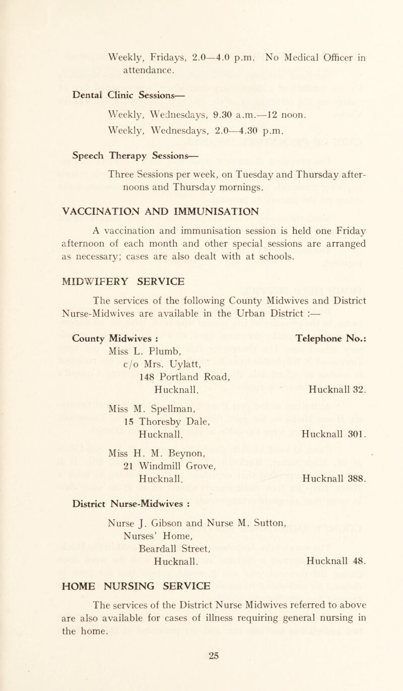 Weekly, Fridays, 2.0—4.0 p.m. No Medical Officer in attendance. Dental Clinic Sessions— Weekly, Wednesdays, 9.30 a.m.—12 noon. Weekly, Wednesdays, 2.0—4.30 p.m. Speech Therapy Sessions-— Three Sessions per week, on Tuesday and Thursday after- noons and Thursday mornings. VACCINATION AND IMMUNISATION A vaccination and immunisation session is held one Friday afternoon of each month and other special sessions are arranged as necessary; cases are also dealt with at schools. MIDWIFERY SERVICE The services of the following County Midwives and District Nurse-Midwives are available in the Urban District :— County Midwives : Telephone No.: Miss L. Plumb, c/o Mrs. Uylatt, 148 Portland Road, Hucknall. Hucknall 32. Miss M. Spellman, 15 Thoresby Dale, Hucknall. Hucknall 301. Miss H. M. Beynon, 21 Windmill Grove, Hucknall. Hucknall 388. District Nurse-Midwives : Nurse J. Gibson and Nurse M. Sutton, Nurses’ Home, Beardall Street, Hucknall. Hucknall 48. HOME NURSING SERVICE The services of the District Nurse Midwives referred to above are also available for cases of illness requiring general nursing in the home.