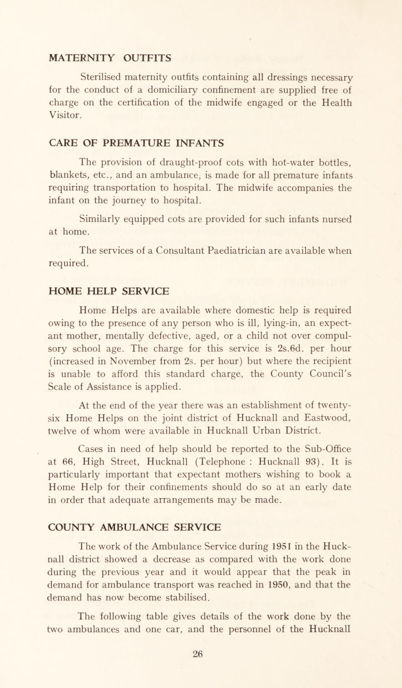 MATERNITY OUTFITS Sterilised maternity outfits containing all dressings necessary for the conduct of a domiciliary confinement are supplied free of charge on the certification of the midwife engaged or the Health Visitor. CARE OF PREMATURE INFANTS The provision of draught-proof cots with hot-water bottles, blankets, etc., and an ambulance, is made for all premature infants requiring transportation to hospital. The midwife accompanies the infant on the journey to hospital. Similarly equipped cots are provided for such infants nursed at home. The services of a Consultant Paediatrician are available when required. HOME HELP SERVICE Home Helps are available where domestic help is required owing to the presence of any person who is ill, lying-in, an expect- ant mother, mentally defective, aged, or a child not over compul- sory school age. The charge for this service is 2s.6d. per hour (increased in November from 2s. per hour) but where the recipient is unable to afford this standard charge, the County Council’s Scale of Assistance is applied. At the end of the year there was an establishment of twenty- six Home Helps on the joint district of Hucknall and Eastwood, twelve of whom were available in Hucknall Urban District. Cases in need of help should be reported to the Sub-Office at 66, High Street, Hucknall (Telephone : Hucknall 93). It is particularly important that expectant mothers wishing to book a Home Help for their confinements should do so at an early date in order that adequate arrangements may be made. COUNTY AMBULANCE SERVICE The work of the Ambulance Service during 1951 in the Huck- nall district showed a decrease as compared with the work done during the previous year and it would appear that the peak in demand for ambulance transport was reached in 1950, and that the demand has now become stabilised. The following table gives details of the work done by the two ambulances and one car, and the personnel of the Hucknall