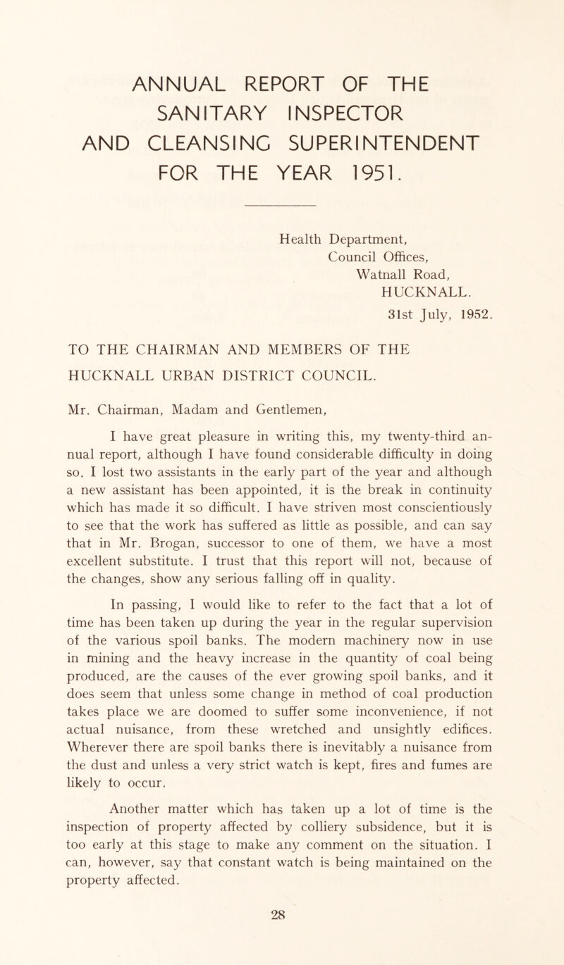 ANNUAL REPORT OF THE SANITARY INSPECTOR AND CLEANSING SUPERINTENDENT FOR THE YEAR 1951. Health Department, Council Offices, Watnall Road, HUCKNALL. 31st July, 1952, TO THE CHAIRMAN AND MEMBERS OF THE HUCKNALL URBAN DISTRICT COUNCIL. Mr. Chairman, Madam and Gentlemen, I have great pleasure in writing this, my twenty-third an- nual report, although I have found considerable difficulty in doing so. I lost two assistants in the early part of the year and although a new assistant has been appointed, it is the break in continuity which has made it so difficult. I have striven most conscientiously to see that the work has suffered as little as possible, and can say that in Mr. Brogan, successor to one of them, we have a most excellent substitute. I trust that this report will not, because of the changes, show any serious falling off in quality. In passing, I would like to refer to the fact that a lot of time has been taken up during the year in the regular supervision of the various spoil banks. The modern machinery now in use in mining and the heavy increase in the quantity of coal being produced, are the causes of the ever growing spoil banks, and it does seem that unless some change in method of coal production takes place we are doomed to suffer some inconvenience, if not actual nuisance, from these wretched and unsightly edifices. Wherever there are spoil banks there is inevitably a nuisance from the dust and unless a very strict watch is kept, fires and fumes are likely to occur. Another matter which has taken up a lot of time is the inspection of property affected by colliery subsidence, but it is too early at this stage to make any comment on the situation. I can, however, say that constant watch is being maintained on the property affected.