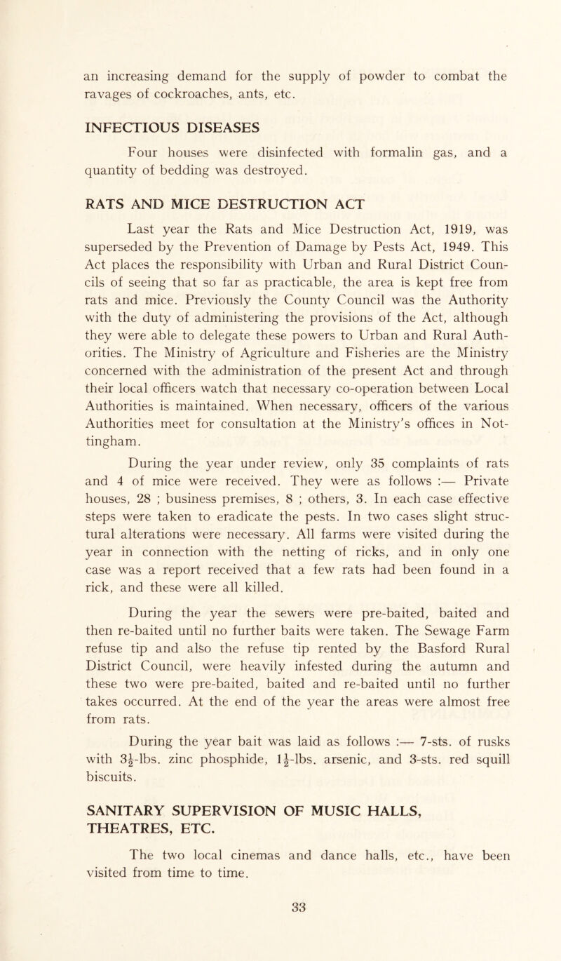 an increasing demand for the supply of powder to combat the ravages of cockroaches, ants, etc. INFECTIOUS DISEASES Four houses were disinfected with formalin gas, and a quantity of bedding was destroyed. RATS AND MICE DESTRUCTION ACT Last year the Rats and Mice Destruction Act, 1919, was superseded by the Prevention of Damage by Pests Act, 1949. This Act places the responsibility with Urban and Rural District Coun- cils of seeing that so far as practicable, the area is kept free from rats and mice. Previously the County Council was the Authority with the duty of administering the provisions of the Act, although they were able to delegate these powers to Urban and Rural Auth- orities. The Ministry of Agriculture and Fisheries are the Ministry concerned with the administration of the present Act and through their local officers watch that necessary co-operation between Local Authorities is maintained. When necessarv, officers of the various Authorities meet for consultation at the Ministry's offices in Not- tingham. During the year under review, only 35 complaints of rats and 4 of mice were received. They were as follows :— Private houses, 28 ; business premises, 8 ; others, 3. In each case effective steps were taken to eradicate the pests. In two cases slight struc- tural alterations were necessary. All farms were visited during the year in connection with the netting of ricks, and in only one case was a report received that a few rats had been found in a rick, and these were all killed. During the year the sewers were pre-baited, baited and then re-baited until no further baits were taken. The Sewage Farm refuse tip and aLo the refuse tip rented by the Basford Rural District Council, were heavily infested during the autumn and these two were pre-baited, baited and re-baited until no further takes occurred. At the end of the year the areas were almost free from rats. During the year bait was laid as follows :— 7-sts. of rusks with 3J-lbs. zinc phosphide, lj-lbs. arsenic, and 3-sts. red squill biscuits. SANITARY SUPERVISION OF MUSIC HALLS, THEATRES, ETC. The two local cinemas and dance halls, etc., have been visited from time to time.