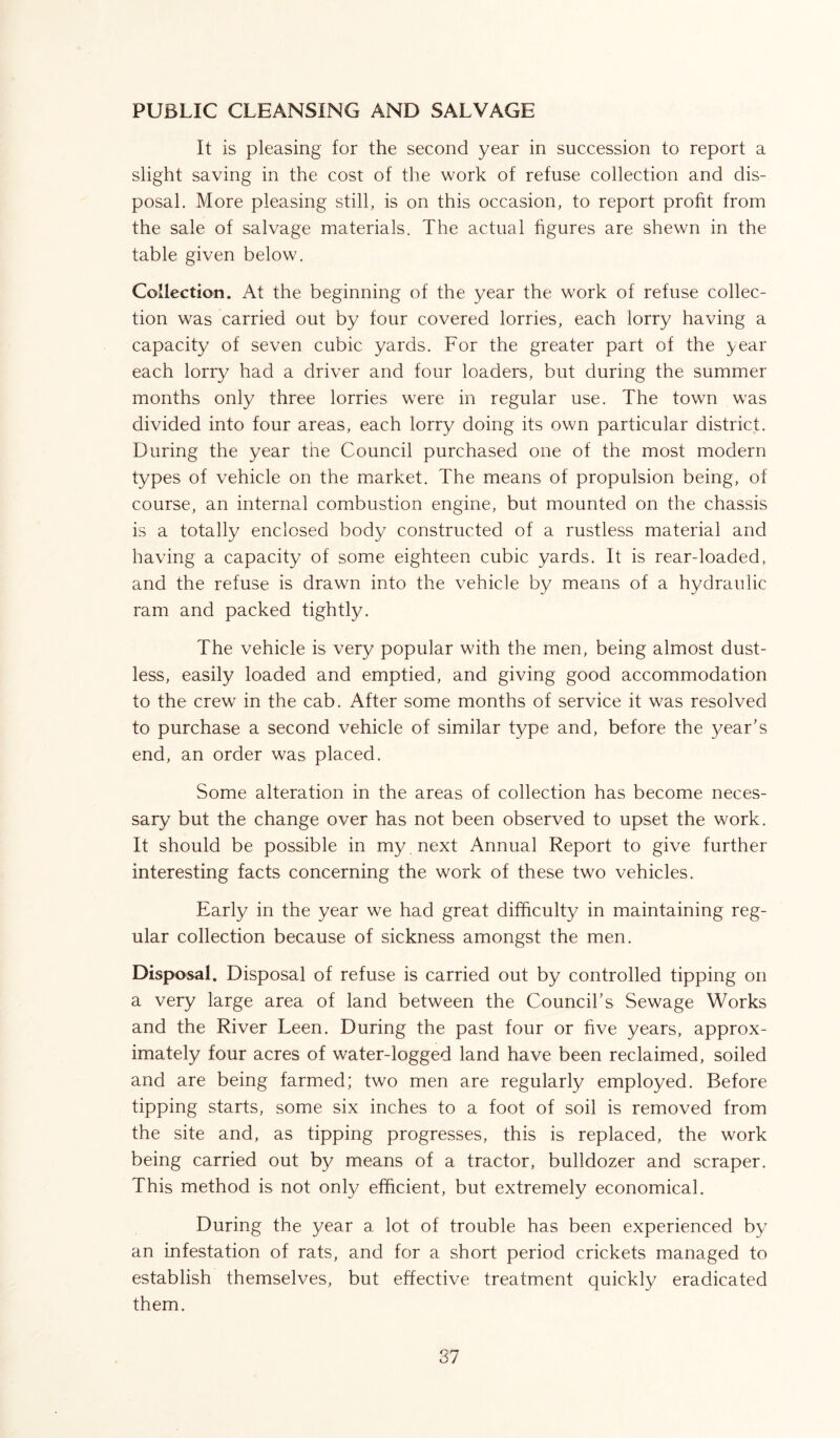PUBLIC CLEANSING AND SALVAGE It is pleasing for the second year in succession to report a slight saving in the cost of the work of refuse collection and dis- posal. More pleasing still, is on this occasion, to report profit from the sale of salvage materials. The actual figures are shewn in the table given below. Collection. At the beginning of the year the work of refuse collec- tion was carried out by four covered lorries, each lorry having a capacity of seven cubic yards. For the greater part of the year each lorry had a driver and four loaders, but during the summer months only three lorries were in regular use. The town was divided into four areas, each lorry doing its own particular district. During the year the Council purchased one of the most modern types of vehicle on the market. The means of propulsion being, of course, an internal combustion engine, but mounted on the chassis is a totally enclosed body constructed of a rustless material and having a capacity of some eighteen cubic yards. It is rear-loaded, and the refuse is drawn into the vehicle by means of a hydraulic ram and packed tightly. The vehicle is very popular with the men, being almost dust- less, easily loaded and emptied, and giving good accommodation to the crew in the cab. After some months of service it was resolved to purchase a second vehicle of similar type and, before the year’s end, an order was placed. Some alteration in the areas of collection has become neces- sary but the change over has not been observed to upset the work. It should be possible in my next Annual Report to give further interesting facts concerning the work of these two vehicles. Early in the year we had great difficulty in maintaining reg- ular collection because of sickness amongst the men. Disposal. Disposal of refuse is carried out by controlled tipping on a very large area of land between the Council’s Sewage Works and the River Leen. During the past four or five years, approx- imately four acres of water-logged land have been reclaimed, soiled and are being farmed; two men are regularly employed. Before tipping starts, some six inches to a foot of soil is removed from the site and, as tipping progresses, this is replaced, the work being carried out by means of a tractor, bulldozer and scraper. This method is not only efficient, but extremely economical. During the year a lot of trouble has been experienced by an infestation of rats, and for a short period crickets managed to establish themselves, but effective treatment quickly eradicated them.