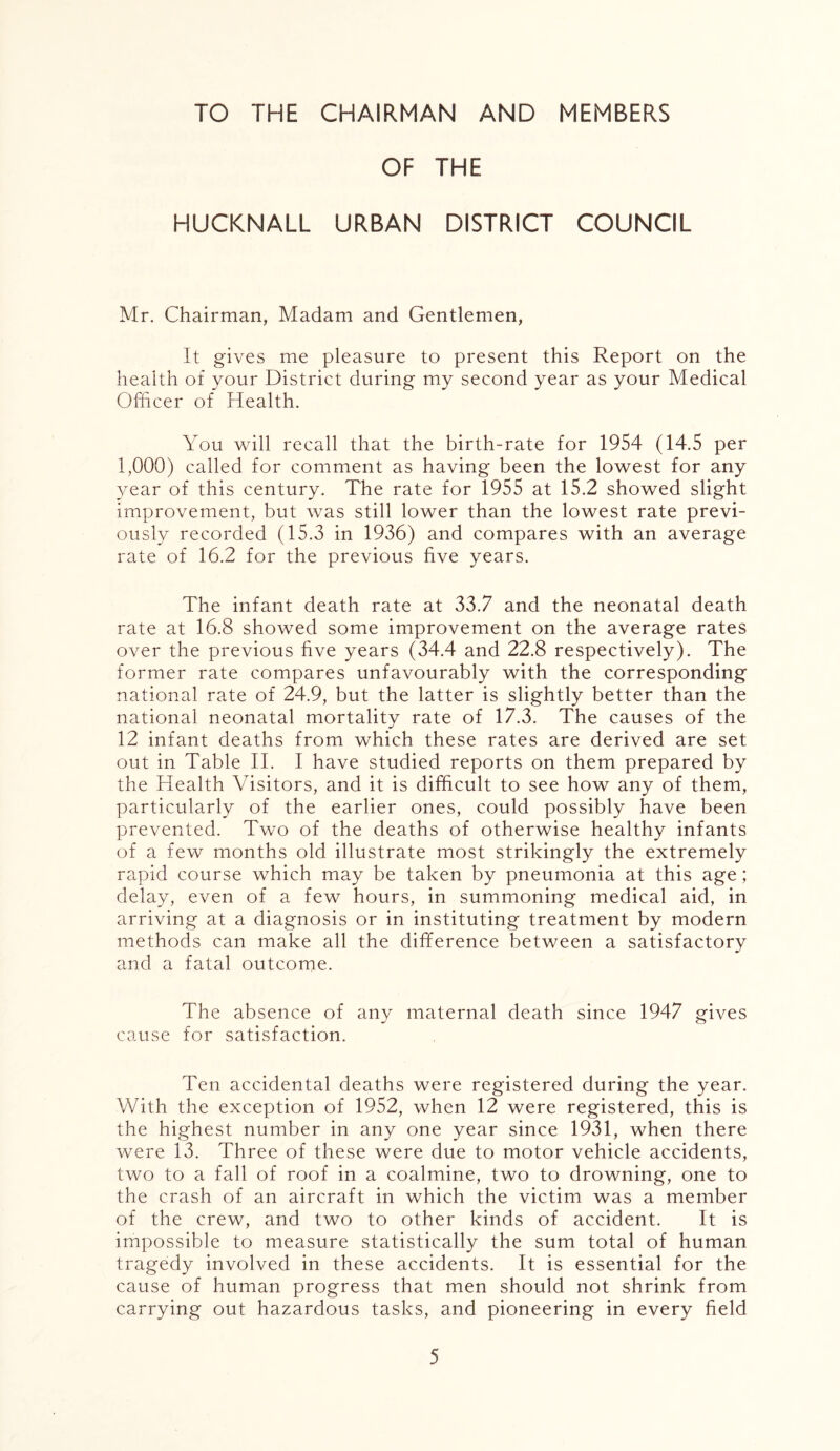 TO THE CHAIRMAN AND MEMBERS OF THE HUCKNALL URBAN DISTRICT COUNCIL Mr. Chairman, Madam and Gentlemen, It gives me pleasure to present this Report on the health of your District during my second year as your Medical Officer of Health. You will recall that the birth-rate for 1954 (14.5 per 1,000) called for comment as having been the lowest for any year of this century. The rate for 1955 at 15.2 showed slight improvement, but was still lower than the lowest rate previ- ously recorded (15.3 in 1936) and compares with an average rate of 16.2 for the previous five years. The infant death rate at 33.7 and the neonatal death rate at 16.8 showed some improvement on the average rates over the previous five years (34.4 and 22.8 respectively). The former rate compares unfavourably with the corresponding national rate of 24.9, but the latter is slightly better than the national neonatal mortality rate of 17.3. The causes of the 12 infant deaths from which these rates are derived are set out in Table II. I have studied reports on them prepared by the Health Visitors, and it is difficult to see how any of them, particularly of the earlier ones, could possibly have been prevented. Two of the deaths of otherwise healthy infants of a few months old illustrate most strikingly the extremely rapid course which may be taken by pneumonia at this age; delay, even of a few hours, in summoning medical aid, in arriving at a diagnosis or in instituting treatment by modern methods can make all the difference between a satisfactory and a fatal outcome. The absence of any maternal death since 1947 gives cause for satisfaction. Ten accidental deaths were registered during the year. With the exception of 1952, when 12 were registered, this is the highest number in any one year since 1931, when there were 13. Three of these were due to motor vehicle accidents, two to a fall of roof in a coalmine, two to drowning, one to the crash of an aircraft in which the victim was a member of the crew, and two to other kinds of accident. It is impossible to measure statistically the sum total of human tragedy involved in these accidents. It is essential for the cause of human progress that men should not shrink from carrying out hazardous tasks, and pioneering in every field