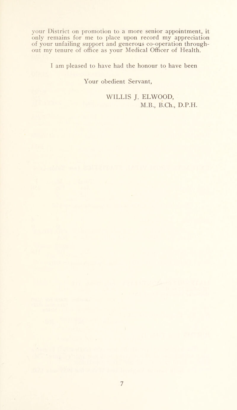 your District on promotion to a more senior appointment, it only remains for me to place upon record my appreciation of your unfailing support and generous co-operation through- out my tenure of office as your Medical Officer of Health. I am pleased to have had the honour to have been Your obedient Servant, WILLIS J. ELWOOD, M.B., B.Ch., D.P.H.