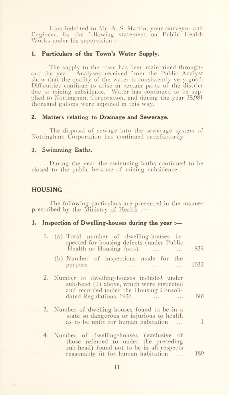 I am indebted to Mr. A. S. Martin, your Surveyor and Engineer, for the following statement on Public Health Works under his supervision :— 1. Particulars of the Town’s Water Supply. The supply to the town has been maintained through- out the year. Analyses received from the Public Analyst show that the quality of the water is consistently very good. Difficulties continue to arise in certain parts of the district due to mining subsidence. Water has continued to be sup- plied to Nottingham Corporation, and during the year 38,981 thousand gallons were supplied in this way. 2. Matters relating to Drainage and Sewerage. The disposal of sewage into the sewerage system of Nottingham Corporation has continued satisfactorily. 3. Swimming Baths. During the year the swimming baths continued to be closed to the public because of mining subsidence. HOUSING The following particulars are presented in the manner prescribed by the Ministry of Health :— 1. Inspection of Dwelling-houses during the year :— 1. (a) Total number of dwelling-houses in- spected for housing defects (under Public Health or Housing Acts) ... ... 839 (b) Number of inspections made for the purpose ... ... ... ... 1032 2. Number of dwelling-houses included under sub-head (1) above, which were inspected and recorded under the Housing Consoli- dated Regulations, 1936 ... ... Nil 3. Number of dwelling-houses found to be in a state so dangerous or injurious to health as to be unfit for human habitation ... 1 4. Number of dwelling-houses (exclusive of those referred to under the preceding sub-head) found not to be in all respects reasonably fit for human habitation ... 189