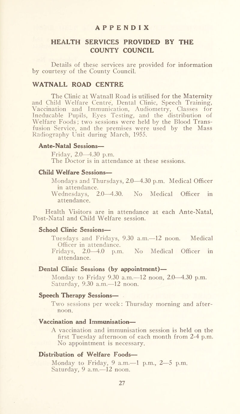 APPENDIX HEALTH SERVICES PROVIDED BY THE COUNTY COUNCIL Details of these services are provided for information by courtesy of the County Council. WATNALL ROAD CENTRE The Clinic at Watnall Road is utilised for the Maternity and Child Welfare Centre, Dental Clinic, Speech Training, Vaccination and Immunication, Audiometry, Classes for Ineducable Pupils, Eyes Testing, and the distribution of Welfare Foods; two sessions were held by the Blood Trans- fusion Service, and the premises were used by the Mass Radiography Unit during March, 1955. Ante-Natal Sessions— Friday, 2.0—4.30 p.m. The Doctor is in attendance at these sessions. Child Welfare Sessions-— Mondays and Thursdays, 2.0—4.30 p.m. Medical Officer in attendance. Wednesdays, 2.0—4.30. No Medical Officer in attendance. Health Visitors are in attendance at each Ante-Natal, Post-Natal and Child Welfare session. School Clinic Sessions— Tuesdays and Fridays, 9.30 a.m.—12 noon. Medical Officer in attendance. Fridays, 2.0—4.0 p.m. No Medical Officer in attendance. Dental Clinic Sessions (by appoinindent)— Monday to Friday 9.30 a.m.—12 noon, 2.0—4.30 p.m. Saturday, 9.30 a.m.—12 noon. Speech Therapy Sessions— . Two sessions per week: Thursday morning and after- noon. Vaccination and Immunisation— A vaccination and immunisation session is held on the first Tuesday afternoon of each month from 2-4 p.m. No appointment is necessary. Distribution of Welfare Foods— Monday to Friday, 9 a.m.—1 p.m., 2—5 p.m. Saturday, 9 a.m.—12 noon.