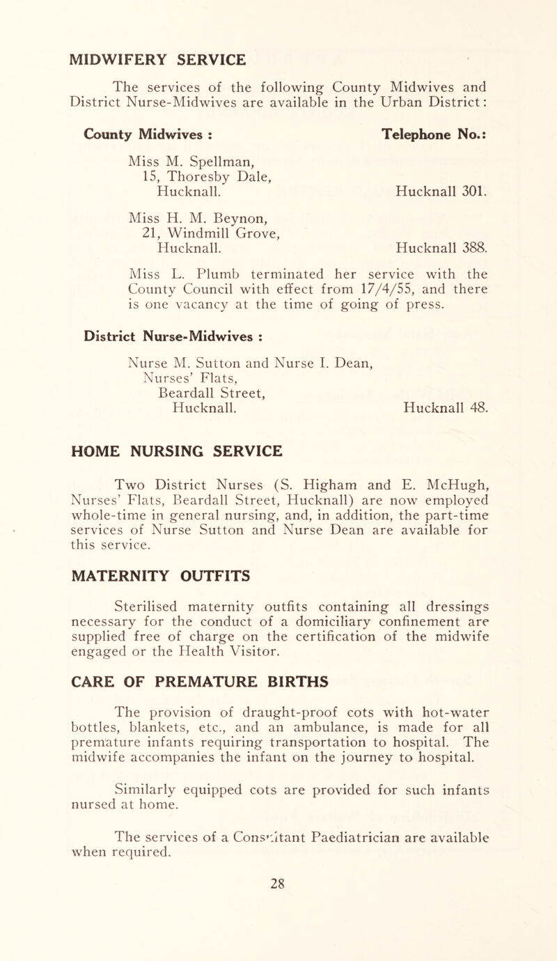 MIDWIFERY SERVICE The services of the following County Midwives and District Nurse-Midwives are available in the Urban District: County Midwives : Miss M. Spellman, 15, Thoresby Dale, Hucknall. Telephone No.: Hucknall 301. Miss H. M. Beynon, 21, Windmill Grove, Hucknall. Hucknall 388. Miss L. Plumb terminated her service with the County Council with effect from 17/4/55, and there is one vacancy at the time of going of press. District Nurse-Midwives : Nurse M. Sutton and Nurse I. Dean, Nurses’ Flats, Beardall Street, Hucknall. Hucknall 48. HOME NURSING SERVICE Two District Nurses (S. Higham and E. McHugh, Nurses’ Flats, Beardall Street, Hucknall) are now employed whole-time in general nursing, and, in addition, the part-time services of Nurse Sutton and Nurse Dean are available for this service. MATERNITY OUTFITS Sterilised maternity outfits containing all dressings necessary for the conduct of a domiciliary confinement are supplied free of charge on the certification of the midwife engaged or the Health Visitor. CARE OF PREMATURE BIRTHS The provision of draught-proof cots with hot-water bottles, blankets, etc., and an ambulance, is made for all premature infants requiring transportation to hospital. The midwife accompanies the infant on the journey to hospital. Similarly equipped cots are provided for such infants nursed at home. The services of a Consultant Paediatrician are available when required.
