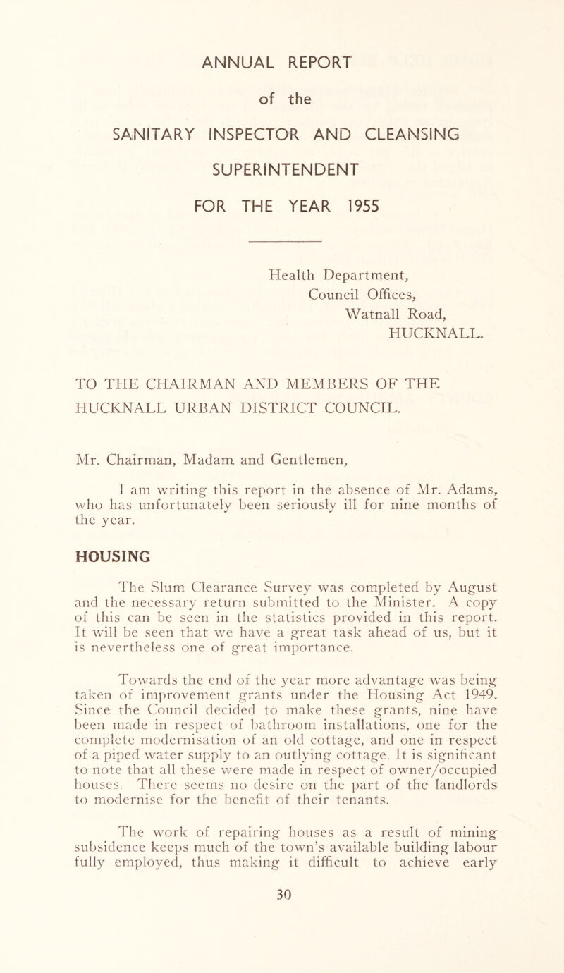 ANNUAL REPORT of the SANITARY INSPECTOR AND CLEANSING SUPERINTENDENT FOR THE YEAR 1955 Health Department, Council Offices, Watnall Road, HUCKNALL. TO THE CHAIRMAN AND MEMBERS OF THE HUCKNALL URBAN DISTRICT COUNCIL, Mr. Chairman, Madam and Gentlemen, I am writing this report in the absence of Mr. Adams, who has unfortunately been seriously ill for nine months of the year. HOUSING The Slum Clearance Survey was completed by August and the necessary return submitted to the Minister. A copy of this can be seen in the statistics provided in this report. It will be seen that we have a great task ahead of us, but it is nevertheless one of great importance. Towards the end of the year more advantage was being taken of improvement grants under the Housing Act 1949. Since the Council decided to make these grants, nine have been made in respect of bathroom installations, one for the complete modernisation of an old cottage, and one in respect of a piped water supply to an outlying cottage. It is significant to note that all these were made in respect of owner/occupied houses. There seems no desire on the part of the landlords to modernise for the benefit of their tenants. The work of repairing houses as a result of mining subsidence keeps much of the town’s available building labour fully employed, thus making it difficult to achieve early