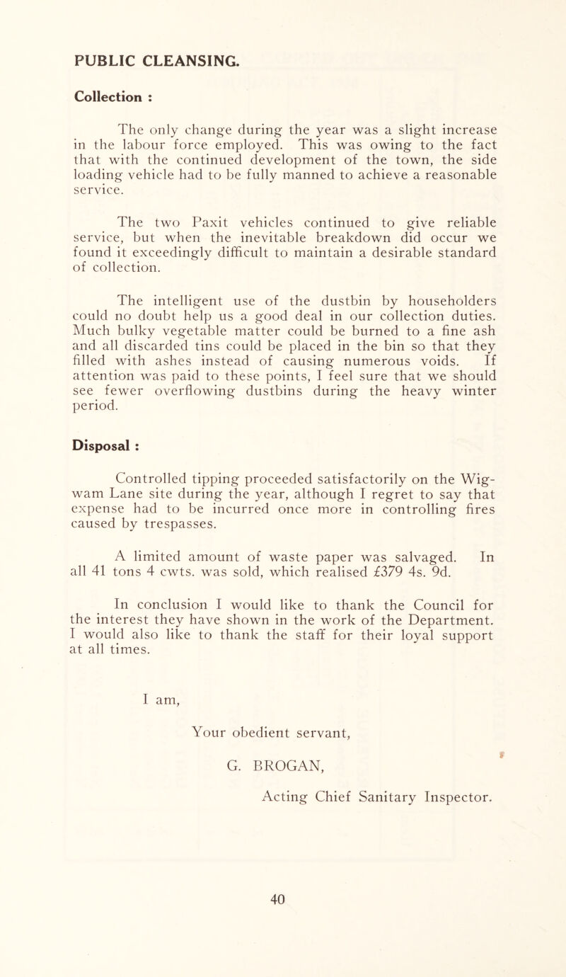 PUBLIC CLEANSING. Collection : The only change during the year was a slight increase in the labour force employed. This was owing to the fact that with the continued development of the town, the side loading vehicle had to be fully manned to achieve a reasonable service. The two Paxit vehicles continued to give reliable service, but when the inevitable breakdown did occur we found it exceedingly difficult to maintain a desirable standard of collection. The intelligent use of the dustbin by householders could no doubt help us a good deal in our collection duties. Much bulky vegetable matter could be burned to a fine ash and all discarded tins could be placed in the bin so that they filled with ashes instead of causing numerous voids. If attention was paid to these points, I feel sure that we should see fewer overflowing dustbins during the heavy winter period. Disposal : Controlled tipping proceeded satisfactorily on the Wig- wam Lane site during the year, although I regret to say that expense had to be incurred once more in controlling fires caused by trespasses. A limited amount of waste paper was salvaged. In all 41 tons 4 cwts. was sold, which realised £379 4s. 9d. In conclusion I would like to thank the Council for the interest they have shown in the work of the Department. I would also like to thank the staff for their loyal support at all times. I am, Your obedient servant, G. BROGAN, Acting Chief Sanitary Inspector.