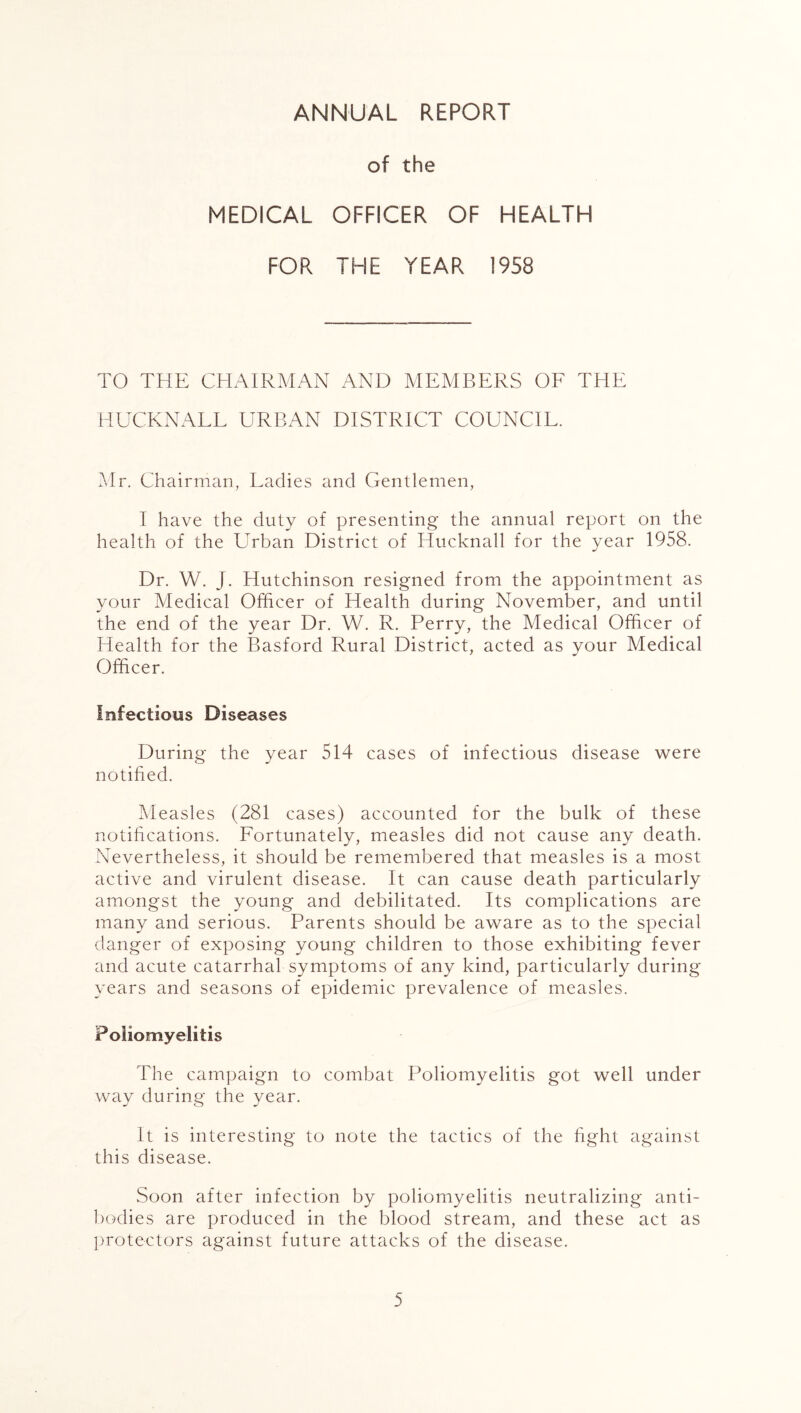 ANNUAL REPORT of the MEDICAL OFFICER OF HEALTH FOR THE YEAR 1958 TO THE CHAIRMAN AND MEMBERS OF THE HUCKNALL URBAN DISTRICT COUNCIL. Mr. Chairman, Ladies and Gentlemen, I have the duty of presenting the annual report on the health of the Urban District of Hucknall for the year 1958. Dr. W. J. Hutchinson resigned from the appointment as your Medical Officer of Health during November, and until the end of the year Dr. W. R. Perry, the Medical Officer of Health for the Basford Rural District, acted as your Medical Officer. Infectious Diseases During the year 514 cases of infectious disease were notified. Measles (281 cases) accounted for the bulk of these notifications. Fortunately, measles did not cause any death. Nevertheless, it should be remembered that measles is a most active and virulent disease. It can cause death particularly amongst the young and debilitated. Its complications are many and serious. Parents should be aware as to the special danger of exposing young children to those exhibiting fever and acute catarrhal symptoms of any kind, particularly during years and seasons of epidemic prevalence of measles. Poliomyelitis The campaign to combat Poliomyelitis got well under way during the year. It is interesting to note the tactics of the fight against this disease. Soon after infection by poliomyelitis neutralizing anti- bodies are produced in the blood stream, and these act as protectors against future attacks of the disease.