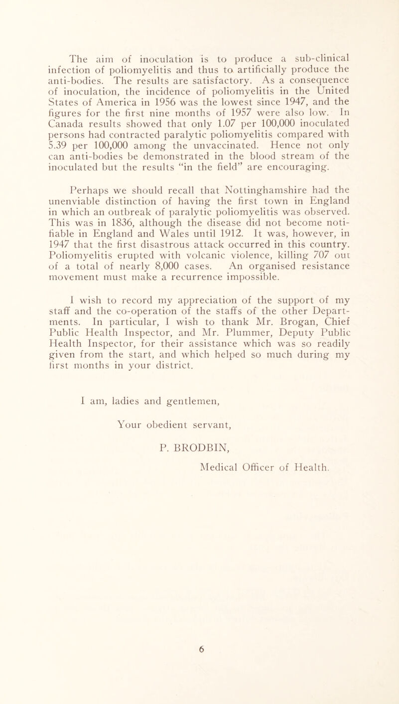 The aim of inoculation is to produce a sub-clinical infection of poliomyelitis and thus to artificially produce the anti-bodies. The results are satisfactory. As a consequence of inoculation, the incidence of poliomyelitis in the United States of America in 1956 was the lowest since 1947, and the figures for the first nine months of 1957 were also low. In Canada results showed that only 1.07 per 100,000 inoculated persons had contracted paralytic poliomyelitis compared with 5.39 per 100,000 among the unvaccinated. Hence not only can anti-bodies be demonstrated in the blood stream of the inoculated but the results “in the field” are encouraging. Perhaps we should recall that Nottinghamshire had the unenviable distinction of having the first town in England in which an outbreak of paralytic poliomyelitis was observed. This was in 1836, although the disease did not become noti- fiable in England and Wales until 1912. It was, however, in 1947 that the first disastrous attack occurred in this country. Poliomyelitis erupted with volcanic violence, killing 707 out of a total of nearly 8,000 cases. An organised resistance movement must make a recurrence impossible. 1 wish to record my appreciation of the support of my staff and the co-operation of the staffs of the other Depart- ments. In particular, I wish to thank Mr. Brogan, Chief Public Health Inspector, and Mr. Plummer, Deputy Public Health Inspector, for their assistance which was so readily given from the start, and which helped so much during my first months in your district. I am, ladies and gentlemen, Your obedient servant, P. BRODBIN, Medical Officer of Health.