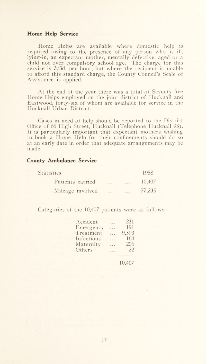 Home Help Service Home Helps are available where domestic help is required owing to the presence of any person who is ill, lying-in, an expectant mother, mentally defective, aged or a child not over compulsory school age. The charge for this service is 3/3d. per hour, but where the recipient is unable to afford this standard charge, the County Council's Scale of Assistance is applied. At the end of the year there was a total of Seventy-five Home Helps employed on the joint district of Hucknall and Eastwood, forty-six of whom are available for service in the Hucknall Urban District. Cases in need of help should be reported to the District Office of 66 High Street, Hucknall (Telephone Hucknall 93). It is particularly important that expectant mothers wishing to book a Home Help for their confinements should do so at an early date in order that adequate arrangements may be made. County Ambulance Service Statistics 1958 Patients carried Mileage involved 10,407 77,235 Categories of the 10,407 patients were as follows:— Accident Emergency Treatment Infectious Maternity Others 231 191 9,593 164 206 22 10,407