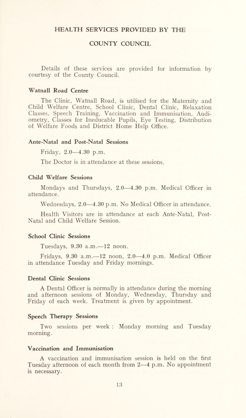 HEALTH SERVICES PROVIDED BY THE COUNTY COUNCIL Details of these services are provided for information by courtesy of the County Council. Watnall Road Centre The Clinic, Watnall Road, is utilised for the Maternity and Child Welfare Centre, School Clinic, Dental Clinic, Relaxation Classes, Speech Training, Vaccination and Immunisation, Audi- ometry, Classes for Ineducable Pupils, Eye Testing, Distribution of Welfare Foods and District Home Help Office. Ante-Natal and Post-Natal Sessions Friday, 2.0—4.30 p.m. The Doctor is in attendance at these sessions. Child Welfare Sessions Mondays and Thursdays, 2.0—4.30 p.m. Medical Officer in attendance. Wednesdays, 2.0—4.30 p.m. No Medical Officer in attendance. Health Visitors are in attendance at each Ante-Natal, Post- Natal and Child Welfare Session. School Clinic Sessions Tuesdays, 9.30 a.m.—12 noon. Fridays, 9.30 a.m.-—12 noon, 2.0—4.0 p.m. Medical Officer in attendance Tuesday and Friday mornings. Dental Clinic Sessions A Dental Officer is normally in attendance during the morning and afternoon sessions of Monday, Wednesday, Thursday and Friday of each week. Treatment is given by appointment. Speech Therapy Sessions Two sessions per week : Monday morning and Tuesday morning. Vaccination and Immunisation A vaccination and immunisation session is held on the first Tuesday afternoon of each month from 2—4 p.m. No appointment is necessary.