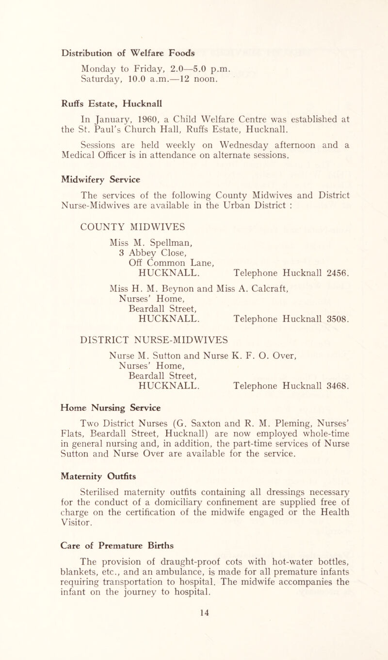 Distribution of Welfare Foods Monday to Friday, 2.0—5.0 p.m. Saturday, 10.0 a.m.—12 noon. Ruffs Estate, Hucknall In January, 1960, a Child Welfare Centre was established at the St. Paul’s Church Hall, Ruffs Estate, Hucknall. Sessions are held weekly on Wednesday afternoon and a Medical Officer is in attendance on alternate sessions. Midwifery Service The services of the following County Midwives and District Nurse-Midwives are available in the Urban District : COUNTY MIDWIVES Miss M. Spellman, 3 Abbey Close, Off Common Lane, HUCKNALL. Telephone Hucknall 2456. Miss H. M. Beynon and Miss A. Calcraft, Nurses’ Home, Beardall Street, HUCKNALL. Telephone Hucknall 3508. DISTRICT NURSE-MIDWIVES Nurse M. Sutton and Nurse K. F. O. Over, Nurses’ Home, Beardall Street, HUCKNALL. Telephone Hucknall 3468. Home Nursing Service Two District Nurses (G. Saxton and R. M. Pleming, Nurses’ Flats, Beardall Street, Hucknall) are now employed whole-time in general nursing and, in addition, the part-time services of Nurse Sutton and Nurse Over are available for the service. Maternity Outfits Sterilised maternity outfits containing all dressings necessary for the conduct of a domiciliary confinement are supplied free of charge on the certification of the midwife engaged or the Health Visitor. Care of Premature Births The provision of draught-proof cots with hot-water bottles, blankets, etc., and an ambulance, is made for all premature infants requiring transportation to hospital. The midwife accompanies the infant on the journey to hospital.