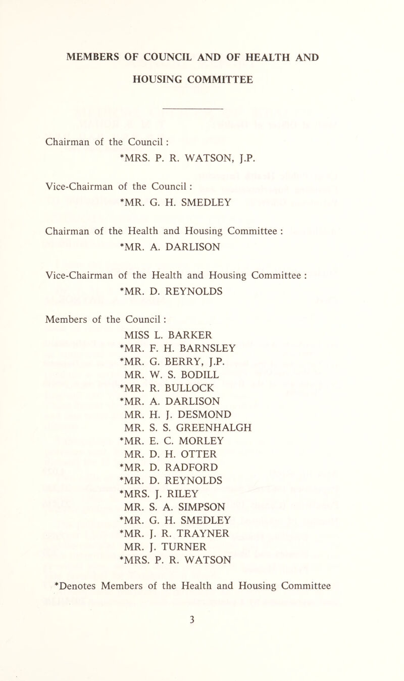 MEMBERS OF COUNCIL AND OF HEALTH AND HOUSING COMMITTEE Chairman of the Council : *MRS, P. R. WATSON, J.P. Vice-Chairman of the Council: ♦MR. G. H. SMEDLEY Chairman of the Health and Housing Committee : ♦MR. A. DARLISON Vice-Chairman of the Health and Housing Committee : ♦MR. D. REYNOLDS Members of the Council: MISS L. BARKER ♦MR. F. H. BARNSLEY ♦MR. G. BERRY, J.P. MR. W. S. BODILL ♦MR. R. BULLOCK ♦MR. A. DARLISON MR. H. J. DESMOND MR. S. S. GREENHALGH ♦MR. E. C. MORLEY MR. D. H. OTTER ♦MR. D. RADFORD ♦MR. D. REYNOLDS ♦MRS. J. RILEY MR. S. A. SIMPSON ♦MR. G. H. SMEDLEY ♦MR. J. R. TRAYNER MR. J. TURNER ♦MRS. P. R. WATSON ♦Denotes Members of the Health and Housing Committee