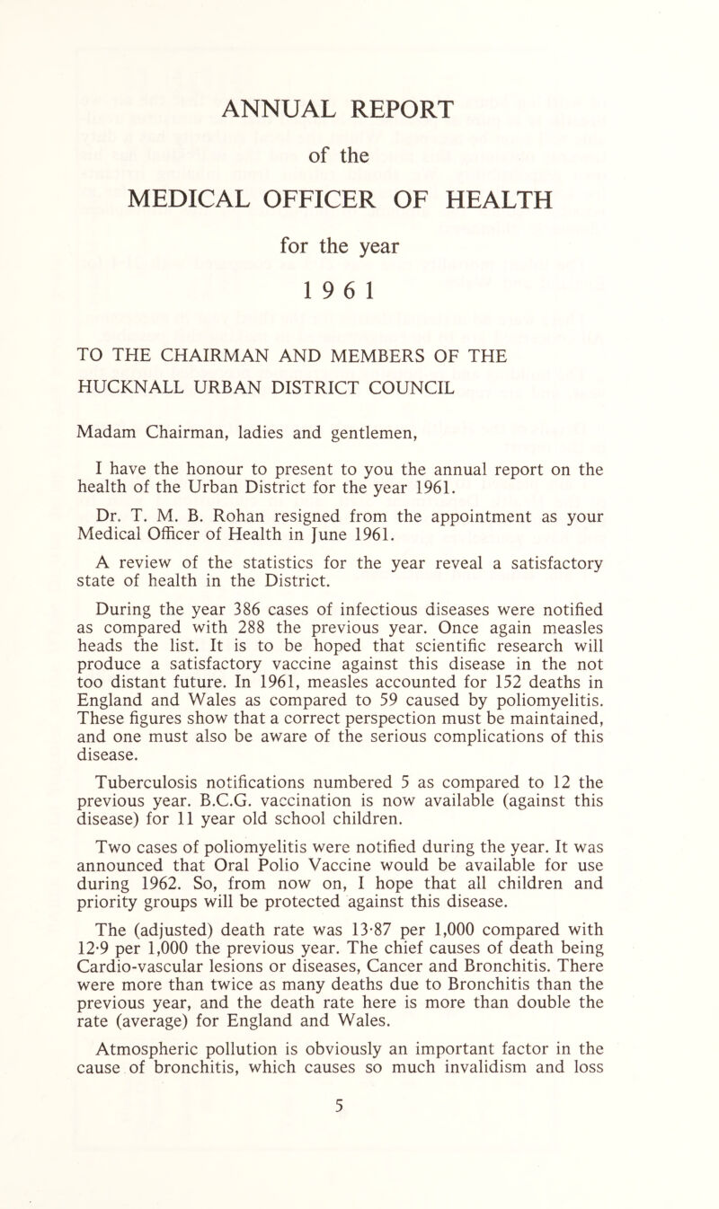 ANNUAL REPORT of the MEDICAL OFFICER OF HEALTH for the year 19 6 1 TO THE CHAIRMAN AND MEMBERS OF THE HUCKNALL URBAN DISTRICT COUNCIL Madam Chairman, ladies and gentlemen, I have the honour to present to you the annual report on the health of the Urban District for the year 1961. Dr. T. M. B. Rohan resigned from the appointment as your Medical Officer of Health in June 1961. A review of the statistics for the year reveal a satisfactory state of health in the District. During the year 386 cases of infectious diseases were notified as compared with 288 the previous year. Once again measles heads the list. It is to be hoped that scientific research will produce a satisfactory vaccine against this disease in the not too distant future. In 1961, measles accounted for 152 deaths in England and Wales as compared to 59 caused by poliomyelitis. These figures show that a correct perspection must be maintained, and one must also be aware of the serious complications of this disease. Tuberculosis notifications numbered 5 as compared to 12 the previous year. B.C.G. vaccination is now available (against this disease) for 11 year old school children. Two cases of poliomyelitis were notified during the year. It was announced that Oral Polio Vaccine would be available for use during 1962. So, from now on, I hope that all children and priority groups will be protected against this disease. The (adjusted) death rate was 13-87 per 1,000 compared with 12-9 per 1,000 the previous year. The chief causes of death being Cardio-vascular lesions or diseases, Cancer and Bronchitis. There were more than twice as many deaths due to Bronchitis than the previous year, and the death rate here is more than double the rate (average) for England and Wales. Atmospheric pollution is obviously an important factor in the cause of bronchitis, which causes so much invalidism and loss