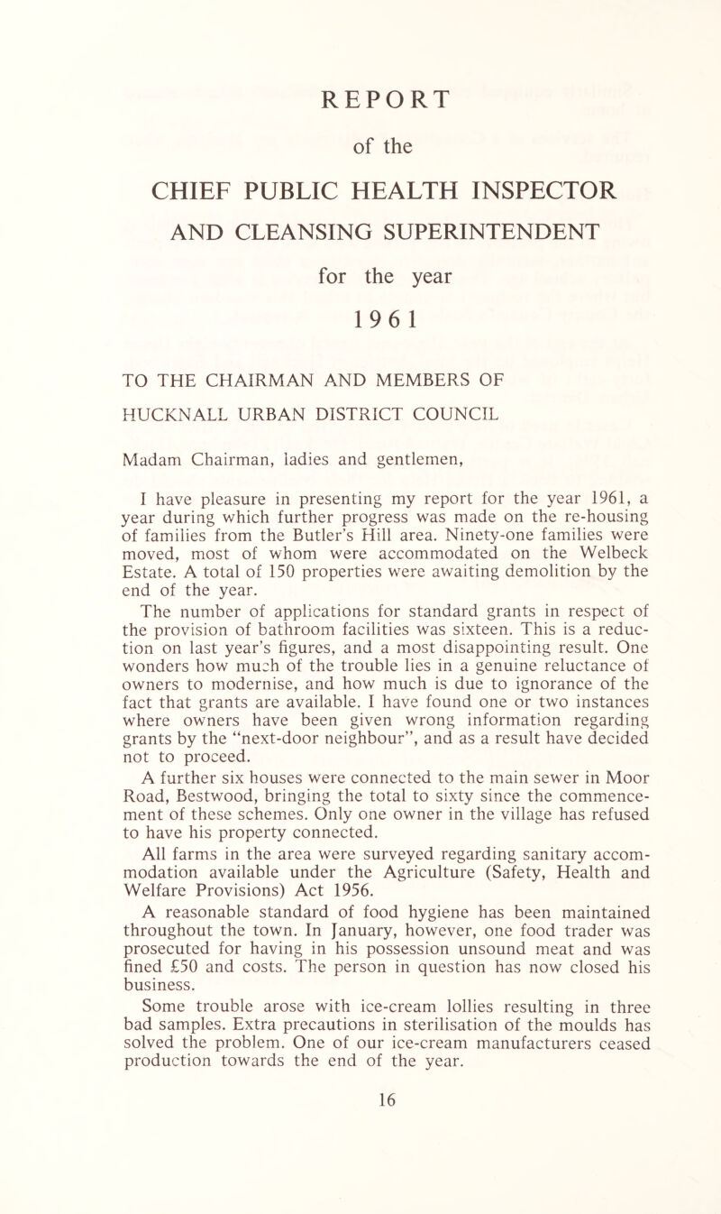 REPORT of the CHIEF PUBLIC HEALTH INSPECTOR AND CLEANSING SUPERINTENDENT for the year 196 1 TO THE CHAIRMAN AND MEMBERS OF HUCKNALL URBAN DISTRICT COUNCIL Madam Chairman, ladies and gentlemen, I have pleasure in presenting my report for the year 1961, a year during which further progress was made on the re-housing of families from the Butler’s Hill area. Ninety-one families were moved, most of whom were accommodated on the Welbeck Estate. A total of 150 properties were awaiting demolition by the end of the year. The number of applications for standard grants in respect of the provision of bathroom facilities was sixteen. This is a reduc- tion on last year’s figures, and a most disappointing result. One wonders how much of the trouble lies in a genuine reluctance of owners to modernise, and how much is due to ignorance of the fact that grants are available. I have found one or two instances where owners have been given wrong information regarding grants by the “next-door neighbour”, and as a result have decided not to proceed. A further six houses were connected to the main sewer in Moor Road, Bestwood, bringing the total to sixty since the commence- ment of these schemes. Only one owner in the village has refused to have his property connected. All farms in the area were surveyed regarding sanitary accom- modation available under the Agriculture (Safety, Health and Welfare Provisions) Act 1956. A reasonable standard of food hygiene has been maintained throughout the town. In January, however, one food trader was prosecuted for having in his possession unsound meat and was fined £50 and costs. The person in question has now closed his business. Some trouble arose with ice-cream lollies resulting in three bad samples. Extra precautions in sterilisation of the moulds has solved the problem. One of our ice-cream manufacturers ceased production towards the end of the year.