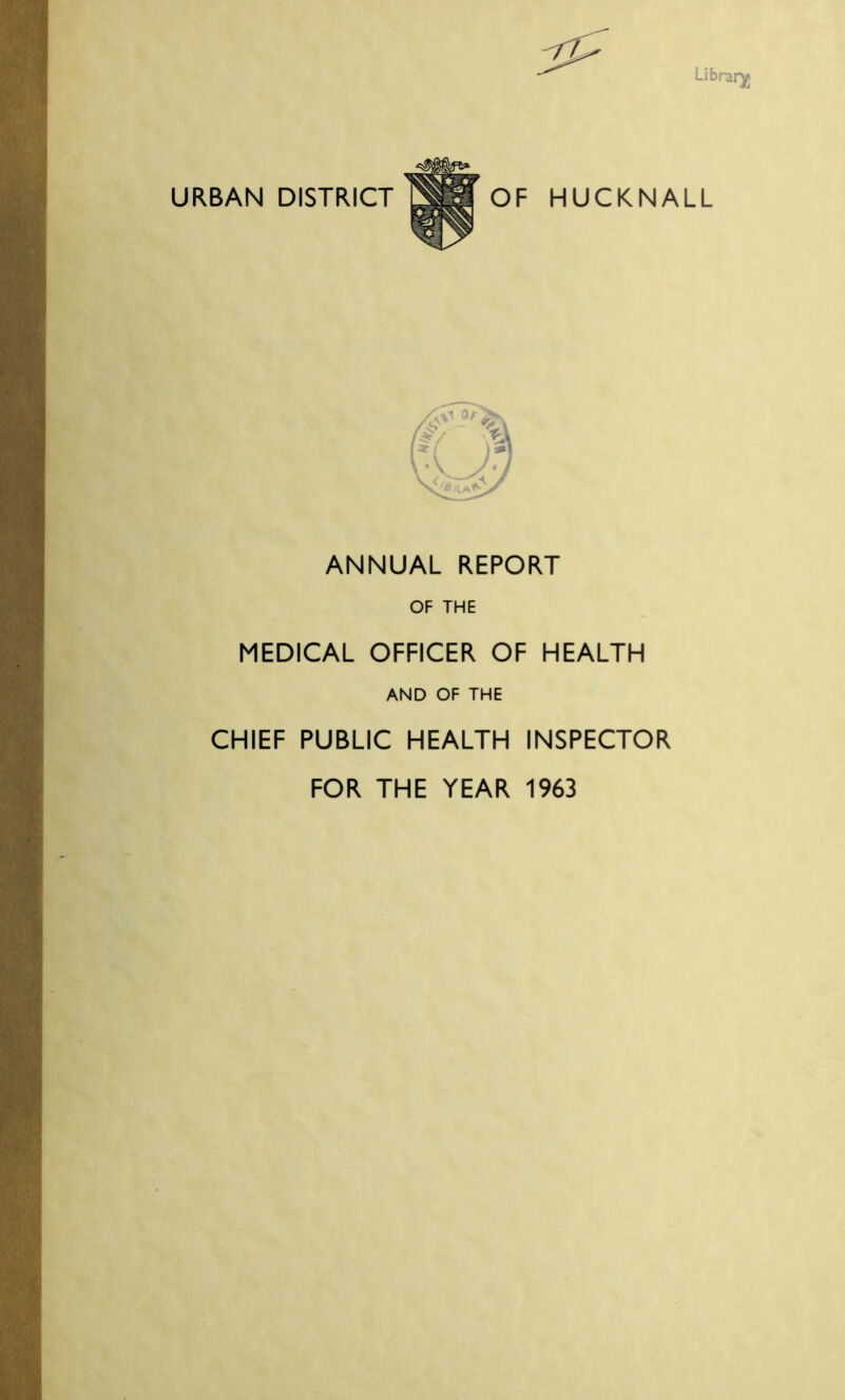 Library URBAN DISTRICT OF HUCKNALL Axs /■$ /£/ *, V »/ A J ANNUAL REPORT OF THE MEDICAL OFFICER OF HEALTH AND OF THE CHIEF PUBLIC HEALTH INSPECTOR FOR THE YEAR 1963