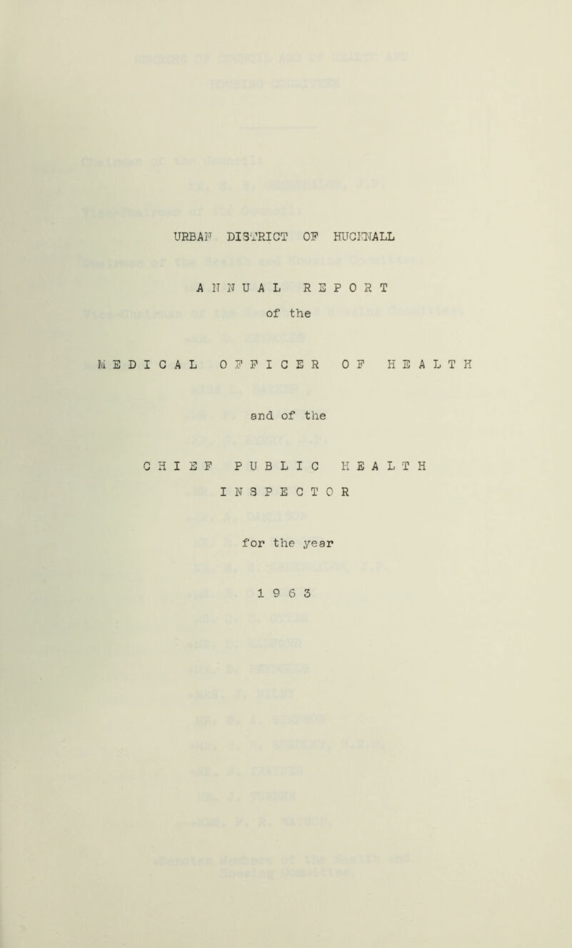 URBAN DISTRICT OF HUCKNALL ANNUAL REPORT of the MEDICAL OFFICER OF HEALTH and of the CHIEF PUBLIC HEALTH INSPECTOR for the year 19 6 3