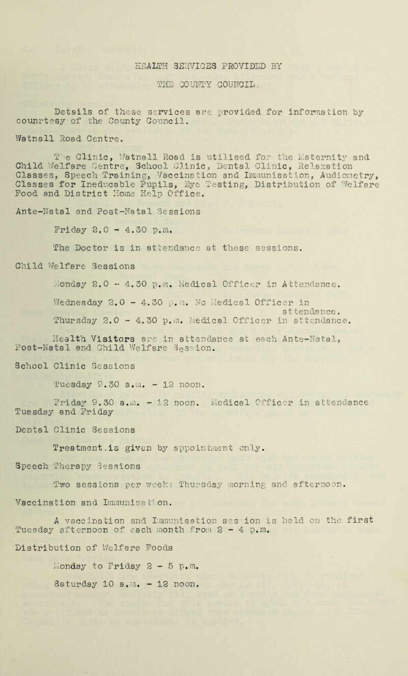 HEALTH SERVICES PROVIDED BY THE COUNTY COUNCIL. Details of these services are provided for information by counrtesy of the County Council. Watnall Road Centre. T’e Clinic, Watnall Road is utilised for the Paternity and Child Welfare Centre, School Clinic, Dental Clinic, Relaxation Classes, Speech Training, Vaccination and Immunisation, Audiometry, Classes for Ineducable Pupils, Eye Testing, Distribution of Welfare Pood and District Home Help Office. Ante-Natal and Post-Natal Sessions Friday 2.0 - 4.30 p.m. The Doctor is in attendance at these sessions. Child Welfare Sessions Monday 2.0 - 4.30 p.m. Medical Officer in Attendance. Wednesday 2.0 - 4.30 p.m. No Medical Officer in at tendance. Thursday 2.0 - 4.30 p.m. Medical Officer in attendance. Health Visitors are in attendance at each Ante-Natal, Post-Natal and Child Welfare Session. School Clinic Sessions Tuesday 9.30 a.m, - 12 noon. Friday 9.30 a.m. - 12 noon. Medical Officer in attendance Tuesday and Friday Dental Clinic Sessions Treatment.is given by appointment only. Speech Therapy Sessions Two sessions per week,’ Thursday morning and afternoon. Vaccination and Immunisat ion. A vaccination and Immunisation ses.ion is held on the first Tuesday afternoon of each month from 2-4 p.m. Distribution of Welfare Poods Monday to Friday 2 - 5 p.m. Saturday 10 a.m, - 12 noon.