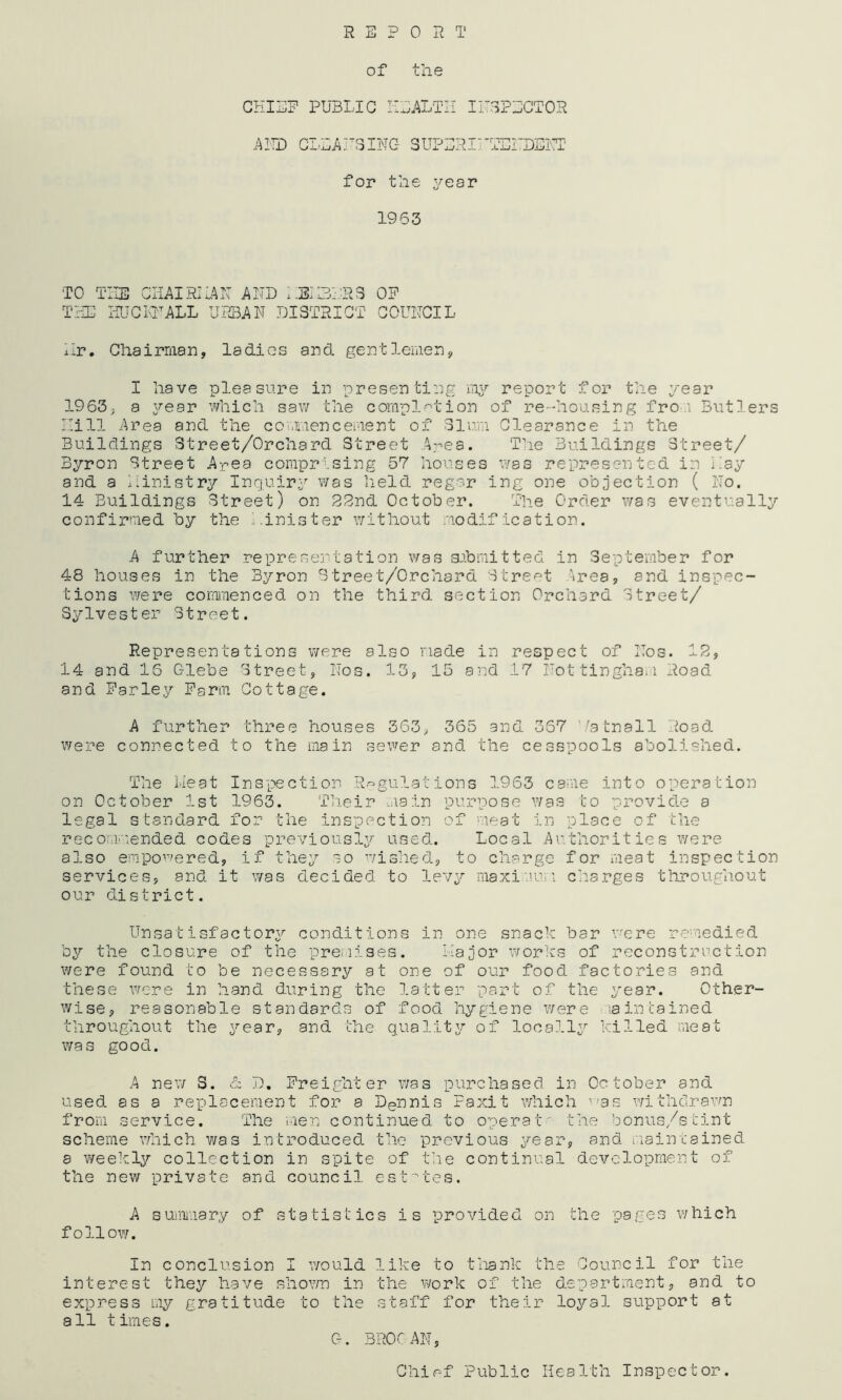 REPORT of the CHIEF PUBLIC HEALTH I INSPECTOR A ID CLE A ITS INC- 3 UPER11 D'ENDEKT for the year 1963 TO THE CHAIRIiAN AND HEI3BRS OF THE HUC ID ALL URBAN DISTRICT COUNCIL Hr. Chairman, ladies and gentlemen, I have pleasure in presenting my report for the year 1963, a year which saw the completion of re-housing from Butlers Hill Area and the commencement of Slum Clearance in the Buildings Street/Orchard Street Area. The Buildings Street/ Byron Street Area comprising 57 houses was represented in Hay and a ministry Inquiry was held regar ing one objection ( No. 14 Buildings Street) on 22nd October. The Order was eventually confirmed by the Hinis ter without modification. A further representation was submitted in September for 48 houses in the Byron Street/Orchard Street Area, and inspec- tions were commenced on the third section Orchard Street/ Sylvester Street. Representations were also made in respect of Nos. 12, 14 and 16 Glebe Street, Nos. 13, 15 and 17 Nottingham Road and Farley Farm Cottage. A further three houses 363, 365 and 367 ’/atnall Road were connected to the main sewer and the cesspools abolished. The Heat Inspection Regulations 1963 came into operation on October 1st 1963. Their main purpose was to provide a legal standard for the inspection of meat in place of the recommended codes previously used. Local Authorities were also empowered, if they so wished, to charge for meat inspection services, and it was decided to levy maximum charges throughout our district. Unsatisfactory conditions in one snack bar were remedied by the closure of the premises. major works of reconstruction were found to be necessary at one of our food factories and these were in hand during the latter part of the year. Other- wise, reasonable standards of food hygiene were >a retained throughout the year, and the quality of locally killed meat was good. A new 3. & D. Freighter was purchased in October and used as a replacement for a Dennis Faxit which ^as withdrawn from service. The men continued to operat' the bonus/stint scheme which was introduced the previous year, and maintained a weekly collection in spite of the continual development of the new private and council estates. A summary of statistics is provided on the pages which follow. In conclusion I would like to thank the Council for the interest they have shown in the work of the department, and to express my gratitude to the staff for their loyal support at all times. C-. BROGAN, Chief Public Health Inspector.