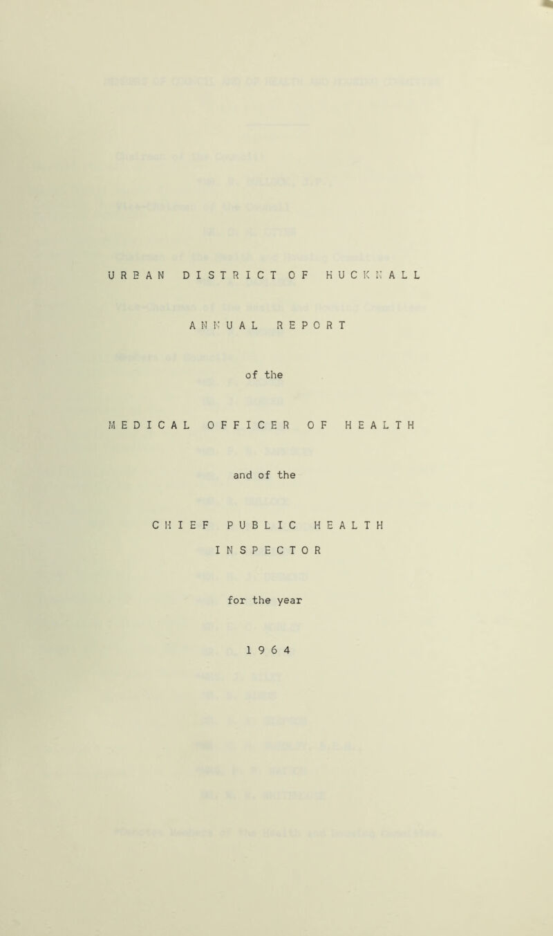 UREAN DISTRICT OF HUCKNALL ANNUAL REPORT of the MEDICAL OFFICER OF HEALTH and of the CHIEF PUBLIC HEALTH INSPECTOR for the year 19 6 4