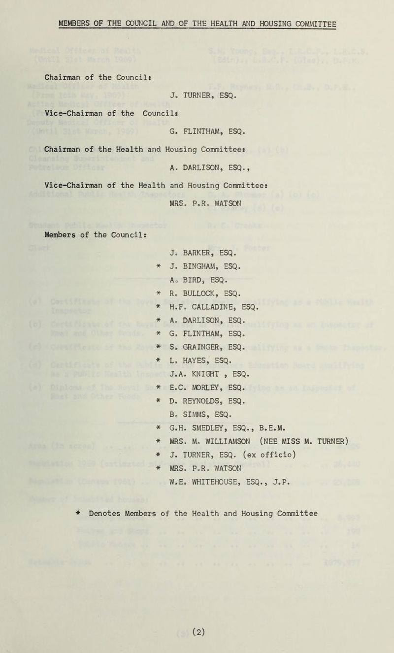 MEMBERS OF THE COUNCIL AND OF THE HEALTH AND HOUSING COMMITTEE Chairman of the Councils J. TURNER, ESQ. Vice-Chairman of the Council: G. FLINTHAM, ESQ. Chairman of the Health and Housing Committee: A. DARLISON, ESQ., Vice-Chairman of the Health and Housing Committee: MRS. P.R. WATSON Members of the Council: J. BARKER, ESQ. * J. BINGHAM, ESQ. Ao BIRD, ESQ. * Ro BULLOCK, ESQ. * H.F. CALLADINE, ESQ. * Ao DARLISON, ESQ. * Go FLINTHAM, ESQ. * S. GRAINGER, ESQ. * Lo HAYES, ESQ. J.A. KNIGHT , ESQ. * H.C. MORLEY, ESQ. * D. REYNOLDS, ESQ. Bo SIMMS, ESQ. * G.H. SMEDLEY, ESQ., B.E.M. * MRS. Mo WILLIAMSON (NEE MISS M. TURNER) * J. TURNER, ESQ. (ex officio) * MRS. PoRo WATSON W.Eo WHITEHOUSE, ESQ., J.P. * Denotes Members of the Health and Housing Committee (2)