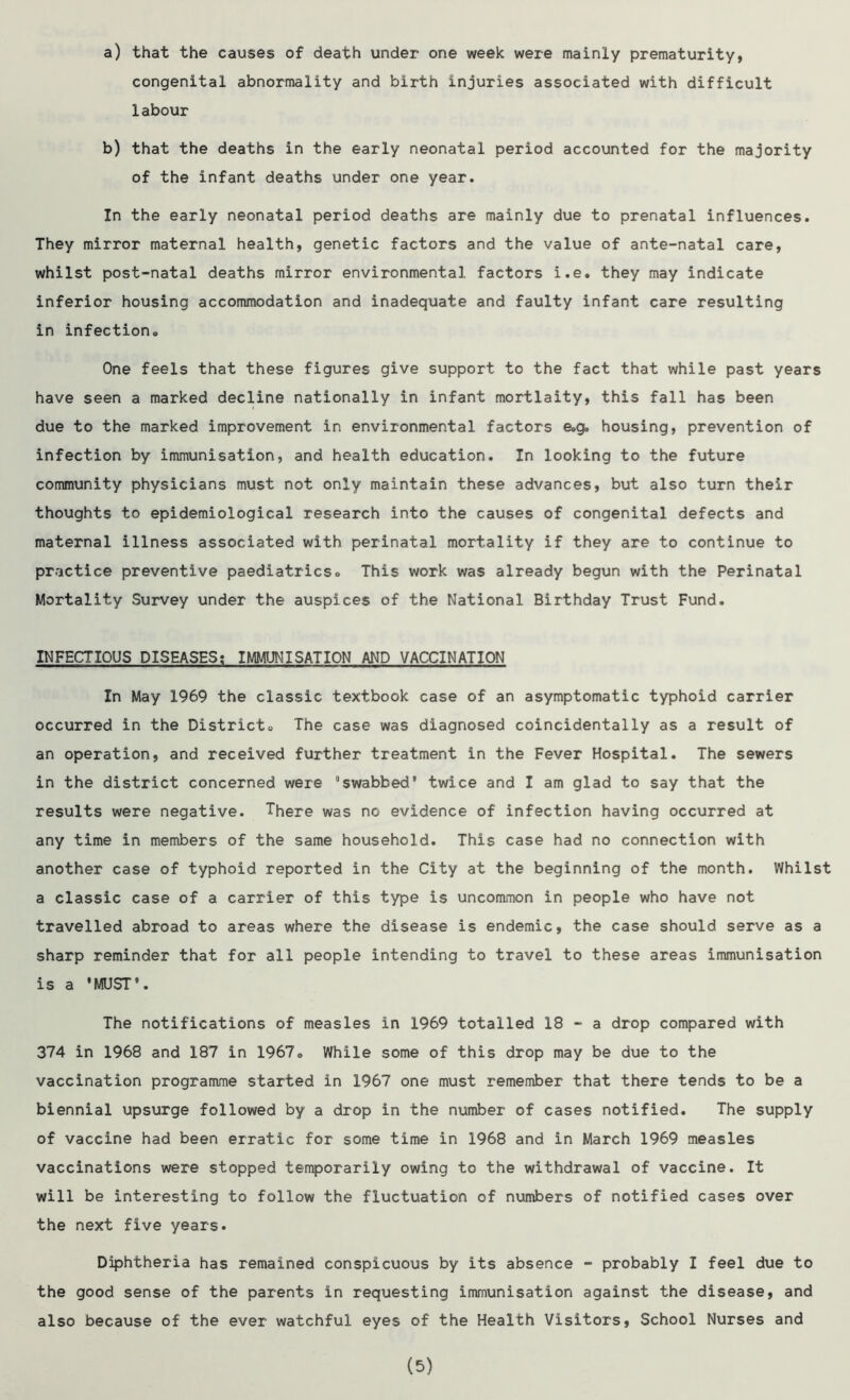 a) that the causes of death under one week were mainly prematurity, congenital abnormality and birth injuries associated with difficult labour b) that the deaths in the early neonatal period accounted for the majority of the infant deaths under one year. In the early neonatal period deaths are mainly due to prenatal influences. They mirror maternal health, genetic factors and the value of ante-natal care, whilst post-natal deaths mirror environmental factors i.e. they may indicate inferior housing accommodation and inadequate and faulty infant care resulting in infection,. One feels that these figures give support to the fact that while past years have seen a marked decline nationally in infant mortlaity, this fall has been due to the marked improvement in environmental factors e.g„ housing, prevention of infection by immunisation, and health education. In looking to the future community physicians must not only maintain these advances, but also turn their thoughts to epidemiological research into the causes of congenital defects and maternal illness associated with perinatal mortality if they are to continue to practice preventive paediatrics» This work was already begun with the Perinatal Mortality Survey under the auspices of the National Birthday Trust Fund. INFECTIOUS DISEASES: IMMUNISATION AND VACCINATION In May 1969 the classic textbook case of an asymptomatic typhoid carrier occurred in the Districts The case was diagnosed coincidentally as a result of an operation, and received further treatment in the Fever Hospital. The sewers in the district concerned were “swabbed9 twice and I am glad to say that the results were negative. There was no evidence of infection having occurred at any time in members of the same household. This case had no connection with another case of typhoid reported in the City at the beginning of the month. Whilst a classic case of a carrier of this type is uncommon in people who have not travelled abroad to areas where the disease is endemic, the case should serve as a sharp reminder that for all people intending to travel to these areas immunisation is a 'MUST9. The notifications of measles in 1969 totalled 18 - a drop compared with 374 in 1968 and 187 in 1967® While some of this drop may be due to the vaccination programme started in 1967 one must remember that there tends to be a biennial upsurge followed by a drop in the number of cases notified. The supply of vaccine had been erratic for some time in 1968 and in March 1969 measles vaccinations were stopped temporarily owing to the withdrawal of vaccine. It will be interesting to follow the fluctuation of numbers of notified cases over the next five years. Diphtheria has remained conspicuous by its absence - probably I feel due to the good sense of the parents in requesting immunisation against the disease, and also because of the ever watchful eyes of the Health Visitors, School Nurses and