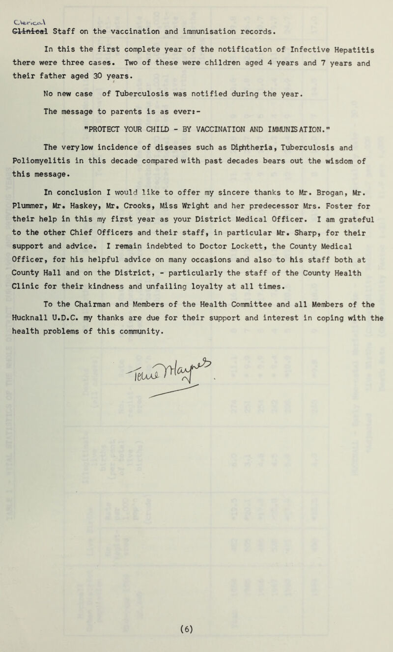 C,W*'lO0L-\ Giinteal Staff on the vaccination and immunisation records. In this the first complete year of the notification of Infective Hepatitis there were three cases. Two of these were children aged 4 years and 7 years and their father aged 30 years. No new case of Tuberculosis was notified during the year. The message to parents is as ever:- PROTECT YOUR CHILD - BY VACCINATION AND IMMUNISATION.” The very low incidence of diseases such as Diphtheria, Tuberculosis and Poliomyelitis in this decade compared with past decades bears out the wisdom of this message. In conclusion I would like to offer my sincere thanks to Mr. Brogan, Mr. Plummer, Mr. Haskey, Mr. Crooks, Miss Wright and her predecessor Mrs. Foster for their help in this my first year as your District Medical Officer. I am grateful to the other Chief Officers and their staff, in particular Mr. Sharp, for their support and advice. I remain indebted to Doctor Lockett, the County Medical Officer, for his helpful advice on many occasions and also to his staff both at County Hall and on the District, - particularly the staff of the County Health Clinic for their kindness and unfailing loyalty at all times. To the Chairman and Members of the Health Committee and all Members of the Hucknall U.D.C. my thanks are due for their support and interest in coping with the health problems of this community.