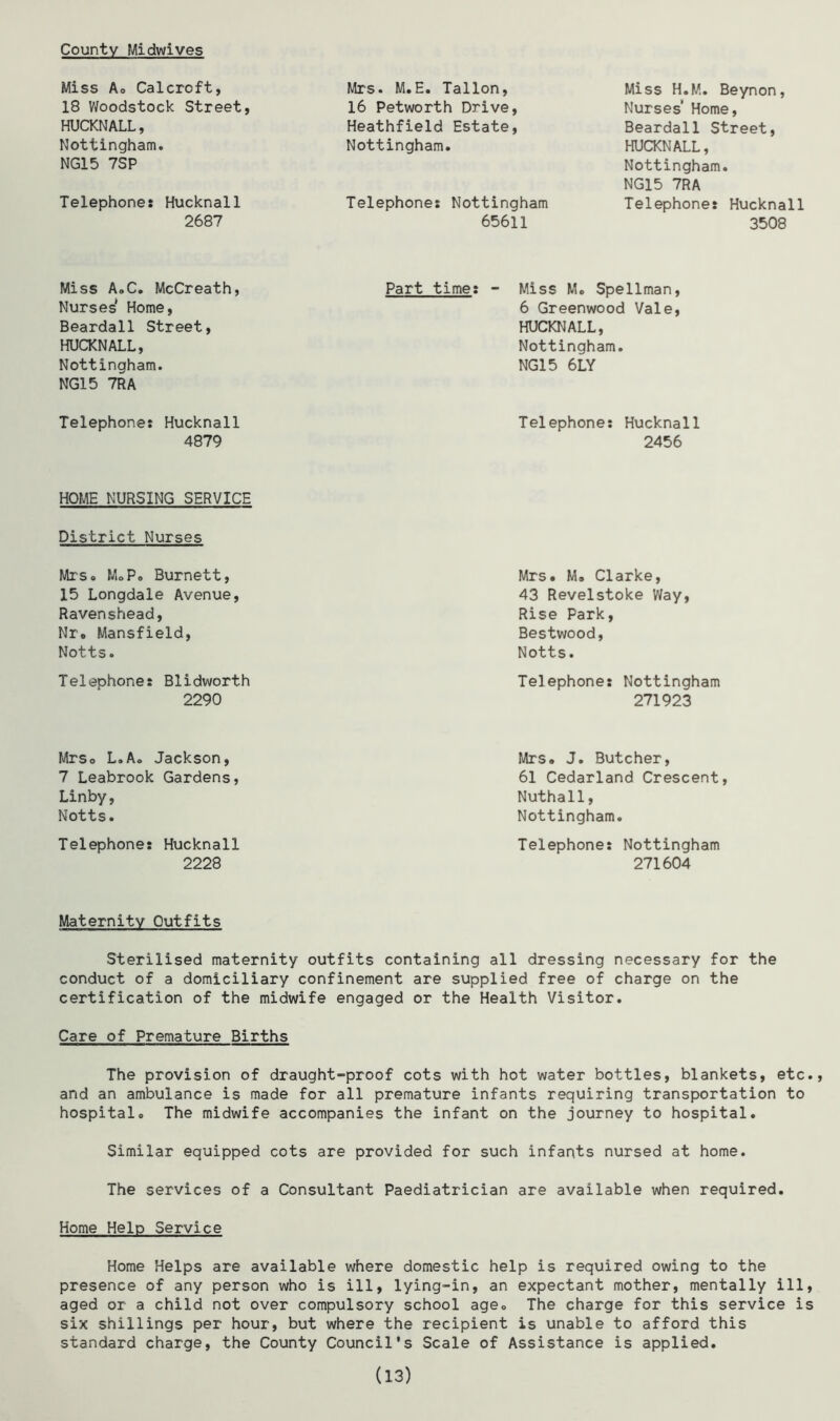County Midwives Miss A. Calcrcft, 18 Woodstock Street HUCKNALL, Nottingham. NG15 7SP Telephone: Hucknall 2687 Mrs. M.E. Tallon, 16 Petworth Drive, Heathfield Estate, Nottingham. Telephone: Nottingham 65611 Miss H.M. Beynon, Nurses' Home, Beardall Street, HUCKNALL, Nottingham. NG15 7RA Telephone: Hucknall 3508 Miss A.C. McCreath, Part time: - Miss M. Spellman, Nurses Home, Beardall Street, HUCKNALL, Nottingham. NG15 7RA Telephone: Hucknall 4879 HOME NURSING SERVICE District Nurses MrSo MoPo Burnett, 15 Longdale Avenue, Ravenshead, Nr. Mansfield, Notts. Telephone: Blidworth 2290 Mrso L.Ao Jackson, 7 Leabrook Gardens, Linby, Notts. Telephone: Hucknall 2228 6 Greenwood Vale, HUCKNALL, Nottingham. NG15 6LY Telephone: Hucknall 2456 Mrs. M. Clarke, 43 Revelstoke Way, Rise Park, Bestwood, Notts. Telephone: Nottingham 271923 Mrs. J. Butcher, 61 Cedarland Crescent, Nuthall, Nottingham. Telephone: Nottingham 271604 Maternity Outfits Sterilised maternity outfits containing all dressing necessary for the conduct of a domiciliary confinement are supplied free of charge on the certification of the midwife engaged or the Health Visitor. Care of Premature Births The provision of draught-proof cots with hot water bottles, blankets, etc., and an ambulance is made for all premature infants requiring transportation to hospital. The midwife accompanies the infant on the journey to hospital. Similar equipped cots are provided for such infants nursed at home. The services of a Consultant Paediatrician are available when required. Home Help Service Home Helps are available where domestic help is required owing to the presence of any person who is ill, lying-in, an expectant mother, mentally ill, aged or a child not over compulsory school age. The charge for this service is six shillings per hour, but where the recipient is unable to afford this standard charge, the County Council's Scale of Assistance is applied. (13)
