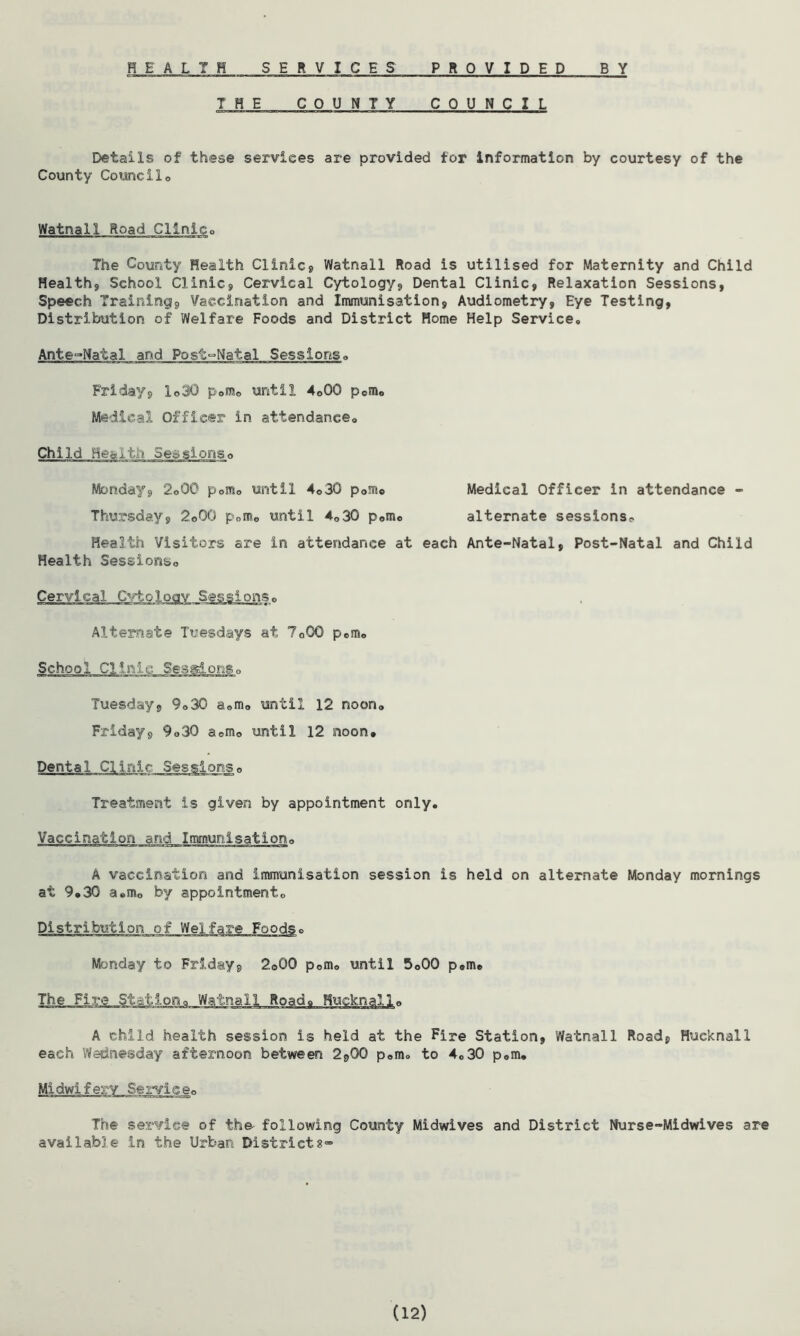 HEALTH SERVICES PROVIDED BY THE COUNTY COUNCIL Details of these services are provided for information by courtesy of the County Councilo Watnall Road Clinico The County Health Clinic, Watnall Road is utilised for Maternity and Child Health, School Clinic, Cervical Cytology, Dental Clinic, Relaxation Sessions, Speech Trainings, Vaccination and Immunisation, Audiometry, Eye Testing, Distribution of Welfare Foods and District Home Help Service, Ante-Natal and Post-Natal Sessions„ Friday, 1©30 p0m0 until 4o00 p0m0 Medical Officer in attendance. Child Heart-:?. Sessions,, Monday, 2o00 p0m0 until 4„30 p0mo Medical Officer in attendance - Thursday, 2©Q0 p0me until 4o30 p0m0 alternate sessions- Health Visitors are in attendance at each Ante-Natal, Post-Natal and Child Health Sessions,, Cervical Cytology Sessions,, Alternate Tuesdays at 7o00 p0m« School Clir.Li.c__Seg^on_s0 Tuesday, 9„3Q a<,m0 until 12 noon„ Friday, 9„30 aem0 until 12 noon. Treatment is given by appointment only. Vaccination and Immunisation,, A vaccination and immunisation session is held on alternate Monday mornings at 9,30 a«m0 by appointmentc o Monday to Friday, 2©00 p0m„ until 5o00 p#m. The Fire Station, Watnall Road* Hw A child health session is held at the Fire Station, Watnall Road, Hucknall each Wednesday afternoon between 2,00 p«m. to 4.30 p0m. The service of the- following County Midwives and District Nurse-Midwives are available in the Urban Districts- (12)