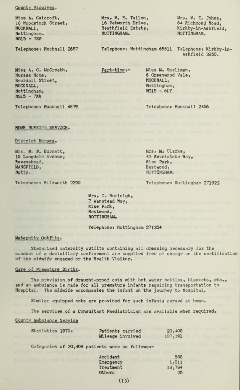 County Midlives, Miss Ao Calcroft, 18 Woodstock Streets BUCK NALL, Nottingham,, NG15 - 7SP Mrso M* Eo Tallon, 16 Petworth Drive, Heathfield Estate, NOTTINGHAM* Mrs* Mo E. Johns, 64 Richmond Road, Kirkby-in-Ashfield, NOTTINGHAMo Telephones Hueknail 2687 Telephones Nottingham 65611 Telephones Kirkby-in- Ashfield 3350o Miss A. Co McCreath, Nurses Home, Beardall Street, RUCKNALL, Nottingham, NG15 - 7RA Part-timeg- Miss M® Spellman, 6 Greenwood Vale, HUCKNALL, Nottingham, NG15 - 6LY Telephones Hueknail 4879 Telephone* Hueknail 2456 HOME NURSI 3 SERVICE * District Nibseso Mrs* Mo P* Burnett, 15 Longdale Avenue, Ravenshead, MANSFIELD, Nottso Telephones Blldworth 2290 Mrso Mo Clarke, 43 Revelstoke Way, Rise Park, Bestwood, NOTTINGHAMo Telephones Nottingham 271923 Mrs* Co Burleigh, 7 Wanstead Way, Rise Park, Bestwood, NOTTINGHAM* Telephone* Nottingham 271354 Maternity Steralised maternity outfits containing all dossing necessary for the conduct of a domiciliary confinement are supplied free of charge on the certification of the midwife engaged or the Health Visitor* Care of Premature Births* The provision of draught-proof cots with hot water bottles, blankets, etc*, and an ambulance is made for all premature infants requiring transportation to Hospital* The midwife accompanies the infant on the journey to Hospital. Similar equipped cots are provided for such infants nursed at home* The services of a Consultant Paediatrician are available when required* County Ambulance Service Statistics 1970 § Patients carried 20,408 Mileage involved 107,191 Categories of 20,408 patients were as followss- Accident 588 Emergency IpQli Treatment 18,784 Others 25 (13)