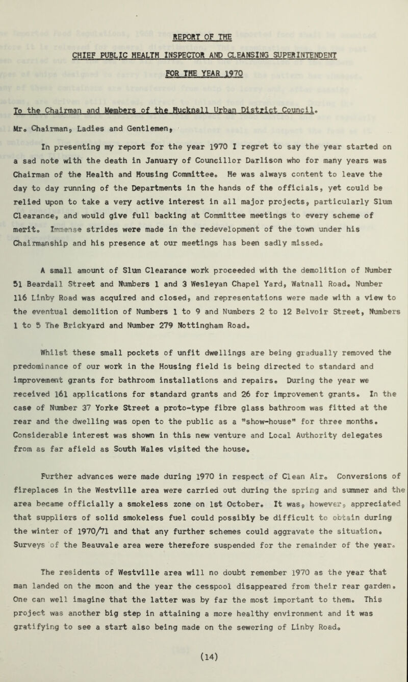REPORT OF THE CHIEF PUBLIC HEALTH INSPECTOR AND CLEANSING SUPERINTENDENT FOR THE YEAR 1970 To the Chairman and Members.of the Hucknall Urban District Council, Mr0 Chairman, Ladies and Gentlemen* In presenting my report for the year 1970 I regret to say the year started on a sad note with the death in January of Councillor Darlison who for many years was Chairman of the Health and Housing Committee,, He was always content to leave the day to day running of the Departments in the hands of the officials, yet could be relied upon to take a very active interest in all major projects, particularly Slum Clearance, and would give full backing at Committee meetings to every scheme of merit, Immense strides were made in the redevelopment of the town under his Chairmanship and his presence at our meetings has been sadly missedo A small amount of Slum Clearance work proceeded with the demolition of Number 51 Beardall Street and Numbers 1 and 3 Wesleyan Chapel Yard, Watnall Road# Number 116 Linby Road was acquired and closed, and representations were made with a view to the eventual demolition of Numbers 1 to 9 and Numbers 2 to 12 Belvoir Street, Numbers 1 to 5 The Brickyard and Number 279 Nottingham Road, Whilst these small pockets of unfit dwellings are being gradually removed the predominance of our work in the Housing field is being directed to standard and improvement grants for bathroom installations and repairs0 During the year we received 161 applications for standard grants and 26 for improvement grants# In the case of Number 37 Yorke Street a proto-type fibre glass bathroom was fitted at the rear and the dwelling was open to the public as a show-house” for three months# Considerable interest was shown in this new venture and Local Authority delegates from as far afield as South Wales visited the house. Further advances were made during 1970 in respect of Clean Air, Conversions of fireplaces in the Westville area were carried out during the spring and summer and the area became officially a smokeless zone on 1st October# It was, however, appreciated that suppliers of solid smokeless fuel could possibly be difficult to obtain during the winter of 1970/71 and that any further schemes could aggravate the situation# Surveys of the Beauvale area were therefore suspended for the remainder of the year# The residents of Westville area will no doubt remember 1970 as the year that man landed on the moon and the year the cesspool disappeared from their rear garden# One can well imagine that the latter was by far the most important to them. This project was another big step in attaining a more healthy environment and it was gratifying to see a start also being made on the sewering of Linby Road0 (14)