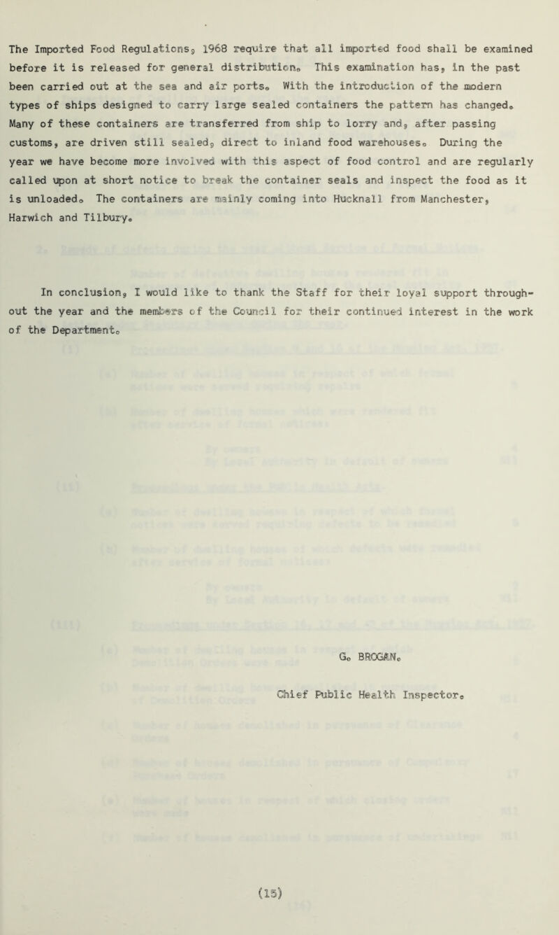 The Imported Food Regulations^ 1968 require that all imported food shall be examined before it is released for general distributions This examination has, in the past been carried out at the sea and air ports* With the introduction of the modern types of ships designed to carry large sealed containers the pattern has changed* Many of these containers are transferred from ship to lorry and., after passing customs, are driven still sealed, direct to inland food warehouseso During the year we have become more involved with this aspect of food control and are regularly called upon at short notice to break the container seals and inspect the food as it is unloaded* The containers are mainly coming into Hueknall from Manchester, Harwich and Tilbury* In conclusion, I would like to thank the Staff for their loyal support through- out the year and the members of the Council for their continued interest in the work of the Department Ge BROGAN* Chief Public Health Inspector®