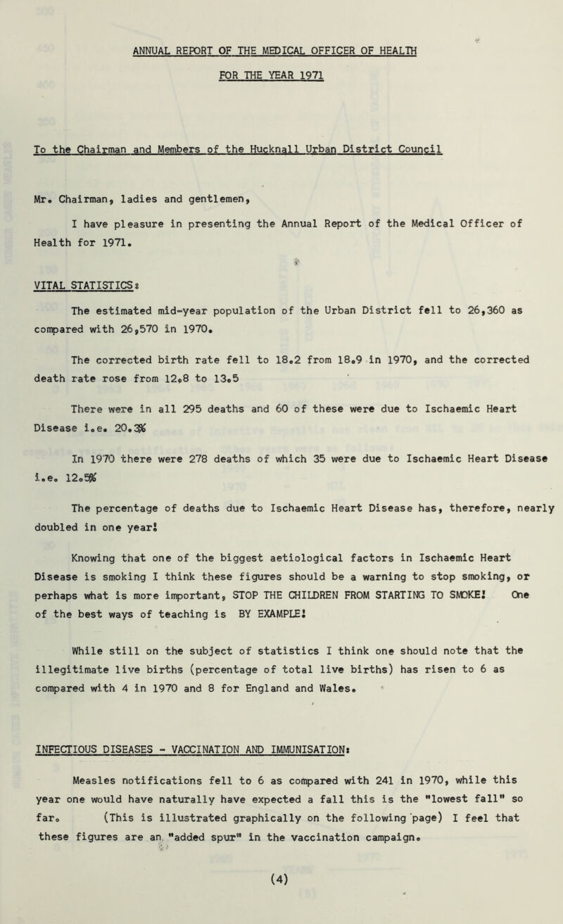 ANNUAL REPORT OF THE MEDICAL OFFICER OF HEALTH FOR THE YEAR 1971 To the Chairman and Members of the Hucknall Urban District Council Mr* Chairman, ladies and gentlemen, I have pleasure in presenting the Annual Report of the Medical Officer of Health for 1971, S'* VITAL STATISTICS! The estimated mid-year population of the Urban District fell to 26,360 as compared with 26,570 in 1970, The corrected birth rate fell to 18*2 from 18*9 in 1970, and the corrected death rate rose from 12*8 to 13*5 There were in all 295 deaths and 60 of these were due to Ischaemic Heart Disease i„e. 2Q»3& In 1970 there were 278 deaths of which 35 were due to Ischaemic Heart Disease i.e. 12o5#> The percentage of deaths due to Ischaemic Heart Disease has, therefore, nearly doubled in one year* Knowing that one of the biggest aetiological factors in Ischaemic Heart Disease is smoking I think these figures should be a warning to stop smoking, or perhaps what is more important, STOP THE CHILDREN FROM STARTING TO SMOKE* One of the best ways of teaching is BY EXAMPLE! While still on the subject of statistics I think one should note that the illegitimate live births (percentage of total live births) has risen to 6 as compared with 4 in 1970 and 8 for England and Wales* INFECTIOUS DISEASES - VACCINATION AND IMMUNISATION* Measles notifications fell to 6 as compared with 241 in 1970, while this year one would have naturally have expected a fall this is the lowest fall so far» (This is illustrated graphically on the following page) I feel that these figures are an added spur in the vaccination campaign* (4)