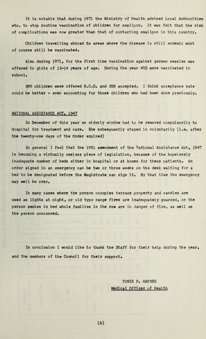It is notable that during 1971 the Ministry of Health advised Local Authorities etc. to stop routine vaccination of children for smallpox. It was felt that the risk of complications was now greater than that of contacting smallpox in this country. Children travelling abroad to areas where the disease is still endemic must of course still be vaccinated. Also during 1971, for the first time vaccination against german measles was offered to girls of 13-14 years of age. During the year 452 were vaccinated in school. 390 children were offered B.C.G. and 358 accepted. I think acceptance rate could be better - even accounting for those children who had been done previously. NATIONAL ASSISTANCE ACT. 1947 In December of this year an elderly window had to be removed compulsorily to Hospital for treatment and care. She subsequently stayed in voluntarily (i.e. after the twenty-one days of the Order expired) In general I feel that the 1951 amendment of the National Assistance Act, 1947 is becoming a virtually useless piece of legislation, because of the hopelessly inadequate number of beds either in hospital or at homes for these patients. An order signed in an emergency can be two or three weeks on the desk waiting for a bed to be designated before the Magistrate can sign it. By that time the emergency may well be over. In many cases where the person occupies terrace property and candles are used as lights at night, or old type range fires are inadequately guarded, or the person smokes in bed whole families in the row are in danger of fire, as well as the person concerned. In conclusion I would like to thank the Staff for their help during the year, and the members of the Council for their support. TONIE F. HAYNES Medical Officer of Health