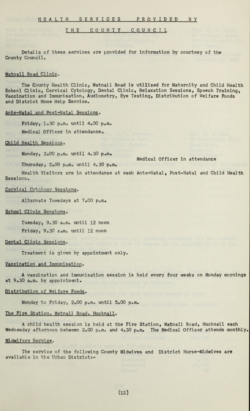 H E A L T H SERVICES PROVIDED B Y THE COUNTY COUNCIL Details of these services are provided for information by courtesy of the County Council® Watnall Road Clinic® The County Health Clinic, Watnall Road is utilised for Maternity and Child Health School Clinic, Cervical Cytology, Dental Clinic, Relaxation Sessions, Speech Training, Vaccination and Immunisation, Audiometry, Eye Testing, Distribution of Welfare Foods and District Home Help Service® Ante-Natal and Post-Natal Sessions® Friday, 1®30 p0m® until 4o00 p.m® Medical Officer in attendance® Child Health Sessions® Monday, 2©00 p®m® until 4®30 p0m® Medical Officer in attendance Thursday, 2©00 p0m® until 4®30 p®m® Health Visitors are in attendance at each Ante-Natal, Post-Natal and Child Health Sessions® Cervical Cytology Sessions® Alternate Tuesdays at 7©00 p®m® School Clinic Sessions® Tuesday, 9®30 a®m® until 12 noon Friday, 9®30 a0m® until 12 noon Dental Clinic Sessions® Treatment is given by appointment only. Vaccination and Immunisation® A vaccination and immunisation session is held every four weeks on Monday mornings at 9®30 a®m. by appointment® Distribution of Welfare Foods® Monday to Friday, 2®00 p®m® until 5®00 p®m® The Fire Station® Watnall Road® Hucknall® A child health session is held at the Fire Station, Watnall Road, Hucknall each Wednesday afternoon between 2o00 p®m® and 4®30 p®m. The Medical Officer attends monthly® Midwifery Service® The service of the following County Midwives and District Nurse-Midwives are available in the Urban District8- (12)
