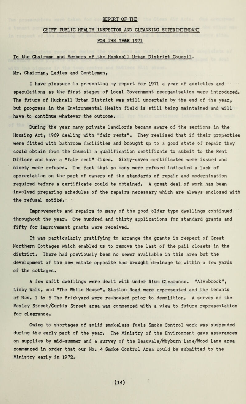 REPORT OF THE CHIEF PUBLIC HEALTH INSPECTOR AND CLEANSING SUPERINTENDANT FOR THE YEAR 1971 To the Chairman and Members of the Hucknall Urban District Council. Mr. Chairman, Ladies and Gentlemen, I have pleasure in presenting my report for 1971 a year of anxieties and speculations as the first stages of Local Government reorganisation were introduced. The future of Hucknall Urban District was still uncertain by the end of the year, but progress in the Environmental Health field is still being maintained and will have to continue whatever the outcome. During the year many private landlords became aware of the sections in the Housing Act, 1969 dealing with fair rents”. They realised that if their properties were fitted with bathroom facilities and brought up to a good state of repair they could obtain from the Council a qualification certificate to submit to the Rent Officer and have a fair rent fixed. Sixty-seven certificates were issued and ninety were refused. The fact that so many were refused indicated a lack of appreciation on the part of owners of the standards of repair and modernisation required before a certificate could be obtained. A great deal of work has been involved preparing schedules of the repairs necessary which are always enclosed with the refusal notice: Improvements and repairs to many of the good older type dwellings continued throughout the year. One hundred and thirty applications for standard grants and fifty for improvement grants were received. It was particularly gratifying to arrange the grants in respect of Great Northern Cottages which enabled us to remove the last of the pail closets in the district. There had previously been no sewer available in this area but the development of the new estate opposite had brought drainage to within a few yards of the cottages. A few unfit dwellings were dealt with under Slum Clearance. Alvebrook, Linby Walk, and The White House, Station Road were represented and the tenants of Nos. 1 to 5 The Brickyard were re-housed prior to demolition. A survey of the Mosley Street/Curtis Street area was commenced with a view to future representation for clearance. Owing to shortages of solid smokeless fuels Smoke Control work was suspended during the early part of the year. The Ministry of the Environment gave assurances on supplies by mid-summer and a survey of the Beauvale/fahyburn Lane/Vfood Lane area commenced in order that our No. 4 Smoke Control Area could be submitted to the Ministry early in 1972. (14)