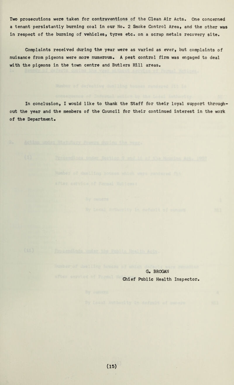 Two prosecutions were taken for contraventions of the Clean Air Acts. One concerned a tenant persistantly burning coal in our No. 2 Smoke Control Area, and the other was in respect of the burning of vehicles, tyres etc. on a scrap metals recovery site. Complaints received during the year were as varied as ever, but complaints of nuisance from pigeons were more numerous. A pest control firm was engaged to deal with the pigeons in the town centre and Butlers Hill areas. In conclusion, I would like to thank the Staff for their loyal support through- out the year and the members of the Council for their continued interest in the work of the Department. G. BROGAN Chief Public Health Inspector