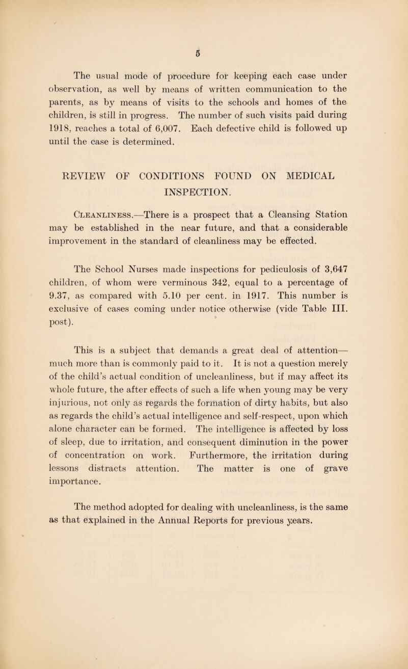 The usual mode of procedure for keeping each case under observation, as well by means of written communication to the parents, as by means of visits to the schools and homes of the children, is still in progress. The number of such visits paid during 1918, reaches a total of 6,007. Each defective child is followed up until the case is determined. REVIEW OF CONDITIONS FOUND ON MEDICAL INSPECTION. Cleanliness.—There is a prospect that a Cleansing Station may be established in the near future, and that a considerable improvement in the standard of cleanliness may be effected. The School Nurses made inspections for pediculosis of 3,647 children, of whom were verminous 342, equal to a percentage of 9.37, as compared with 5.10 per cent, in 1917. This number is exclusive of cases coming under notice otherwise (vide Table III. post). This is a subject that demands a great deal of attention— much more than is commonly paid to it. It is not a question merely of the child’s actual condition of uncleanliness, but if mav affect its whole future, the after effects of such a life when young may be very injurious, not only as regards the formation of dirty habits, but also as regards the child’s actual intelligence and self-respect, upon which alone character can be formed. The intelligence is affected by loss of sleep, due to irritation, and consequent diminution in the power of concentration on work. Furthermore, the irritation during lessons distracts attention. The matter is one of grave importance. The method adopted for dealing with uncleanliness, is the same as that explained in the Annual Reports for previous years.